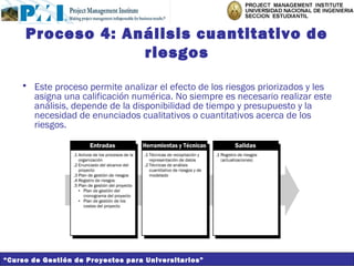 Proceso 4: Análisis cuantitativo de
                  riesgos
    • Este proceso permite analizar el efecto de los riesgos priorizados y les
      asigna una calificación numérica. No siempre es necesario realizar este
      análisis, depende de la disponibilidad de tiempo y presupuesto y la
      necesidad de enunciados cualitativos o cuantitativos acerca de los
      riesgos.




“Curso de Gestión de Proyectos para Universitarios”
 