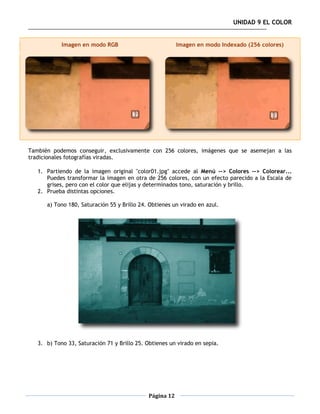 UNIDAD 9 EL COLOR


            Imagen en modo RGB                           Imagen en modo Indexado (256 colores)




También podemos conseguir, exclusivamente con 256 colores, imágenes que se asemejan a las
tradicionales fotografías viradas.

   1. Partiendo de la imagen original "color01.jpg" accede al Menú --> Colores --> Colorear...
      Puedes transformar la imagen en otra de 256 colores, con un efecto parecido a la Escala de
      grises, pero con el color que elijas y determinados tono, saturación y brillo.
   2. Prueba distintas opciones.

      a) Tono 180, Saturación 55 y Brillo 24. Obtienes un virado en azul.




   3. b) Tono 33, Saturación 71 y Brillo 25. Obtienes un virado en sepia.




                                             Página 12
 