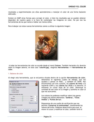 UNIDAD 9 EL COLOR

resultados y experimentando con ellas aprenderemos a manejar el color de una forma bastante
adecuada.

Existen en GIMP otras formas para corregir el color, si bien los resultados que se pueden obtener
dependen de nuestro gusto a la hora de contemplar las imágenes en color. No por eso las
herramientas de las que vamos a hablar son menos útiles.

Para trabajar con estas nuevas herramientas vamos a utilizar la siguiente imagen:




 A todas las herramientas de color se accede desde el menú Colores. También haciendo clic derecho
sobre la imagen abierta, en este caso "color04.jpg", elegimos Herramientas --> Herramientas de
color.

1. Balance de color

Al elegir esta herramienta, que se encuentra situada dentro de la opción Herramientas de color,
                                         obtenemos el siguiente cuadro de diálogo, que nos
                                         ayudará a pensar en RGB... y también en CMYK. Nos
                                         encontramos con tres cursores, los colores de tinta a la
                                         izquierda (CMY) y los colores luz (RGB) a la derecha. Si
                                         movemos un cursor lejos de un color, disminuye la
                                         cantidad de ese color en la imagen y aumenta el color al
                                         que nos acercamos.

                                           Los colores los podemos modificar sobre tres gamas
                                           (rangos) de valores diferentes: "Sombras", "Tonos
                                           medios" y "Puntos de luz".

                                           Disponemos de una casilla de verificación que nos
                                           permite "Conservar la luminosidad", manteniendo los
                                           valores del brillo. Podemos desactivarla para que, al
                                           mover el cursor y modificar el color, también varíe el



                                              Página 33
 