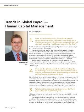 40  January 2016
EMERGING TRENDS
BY TODD HORVATH
How is the changing role of the global payroll
professional—typified by greater interaction with
the human resources department, data analysis, and
strategic planning—making an impact in the field?
I think one of the most important changes payroll professionals are encountering is
the truly “global” nature of their roles.
This transition not only impacts large multinational companies, but also
companies of all sizes that are better able to serve markets anywhere in the
world. These days, more payroll organizations are supporting employees across
geographies and countries. To do that effectively, they need to build skills to
manage organizations, systems, and technologies that support multiple regulatory
environments, laws, and compliance frameworks. This is quite a challenge.
Another important dynamic is the changing role of the global payroll
professional as the keeper of valuable data that can help support not just HR but
strategic business decisions. Payroll data is valued as a critical input to business
analytic tools.
How can the global payroll department integrate
on a strategic level with corporate functions such as
finance, human resources, and other departments to
provide a competitive advantage?
Payroll today is not just about paying employees. It’s become an important source of
critical data that, if used properly, can help all executives at a company make better
decisions. This includes where to allocate resources, where to invest, and potentially
what markets they’re better poised to serve. As HR leaders continue to seek a seat
at the executive table, it’s become evident that payroll itself is one of the best, most
credible sources of analytical data to help leaders make better business decisions.
What are the emerging trends or issues that have
your attention in global payroll?
Global payroll is always a very dynamic space, but there are three high-level trends
I’m seeing:
The first is compliance. While not a new trend, the world is becoming a more
complicated place in terms of compliance frameworks. I’m not just referring to tax
laws, but many regulations such as data privacy that are becoming significantly more
complex. It’s apparent that many of today’s governments are using regulation as a
Trends in Global Payroll—
Human Capital Management
1.
2.
3.
Todd Horvath
ADP
 