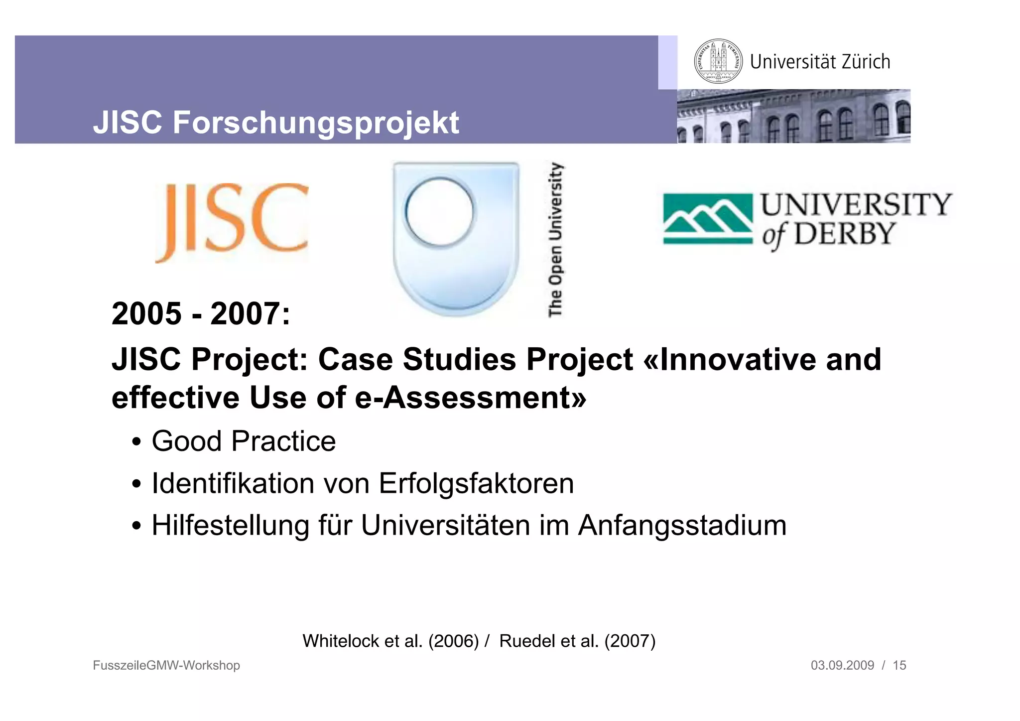 JISC Forschungsprojekt




  2005 - 2007:
  JISC Project: Case Studies Project «Innovative and
  effective Use of e-Assessment»
     • Good Practice
     • Identifikation von Erfolgsfaktoren
     • Hilfestellung für Universitäten im Anfangsstadium


                        Whitelock et al. (2006) / Ruedel et al. (2007)
FusszeileGMW-Workshop                                                    03.09.2009 / 15
 