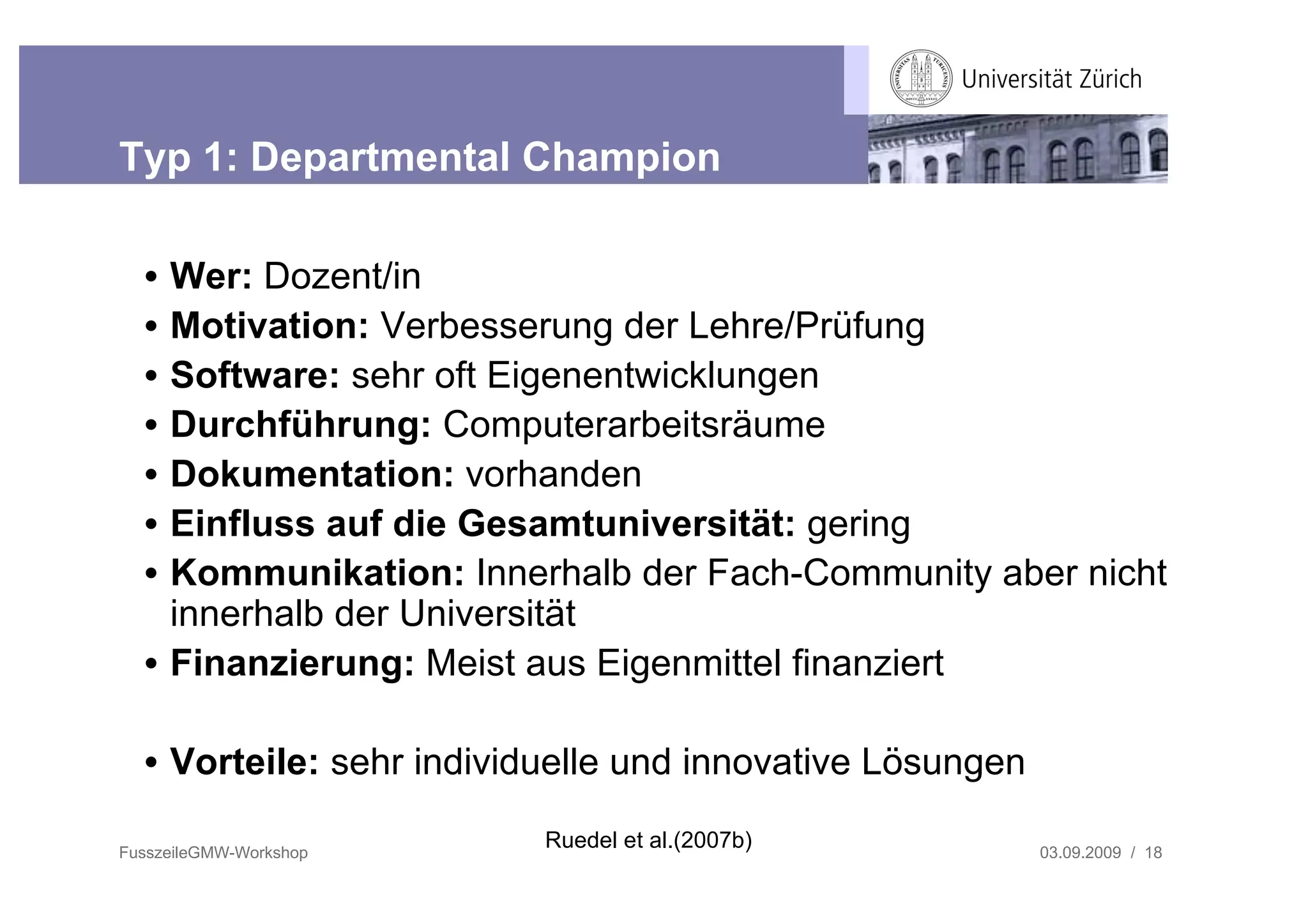 Typ 1: Departmental Champion

  • Wer: Dozent/in
  • Motivation: Verbesserung der Lehre/Prüfung
  • Software: sehr oft Eigenentwicklungen
  • Durchführung: Computerarbeitsräume
  • Dokumentation: vorhanden
  • Einfluss auf die Gesamtuniversität: gering
  • Kommunikation: Innerhalb der Fach-Community aber nicht
    innerhalb der Universität
  • Finanzierung: Meist aus Eigenmittel finanziert

  • Vorteile: sehr individuelle und innovative Lösungen

FusszeileGMW-Workshop
                          Ruedel et al.(2007b)            03.09.2009 / 18
 