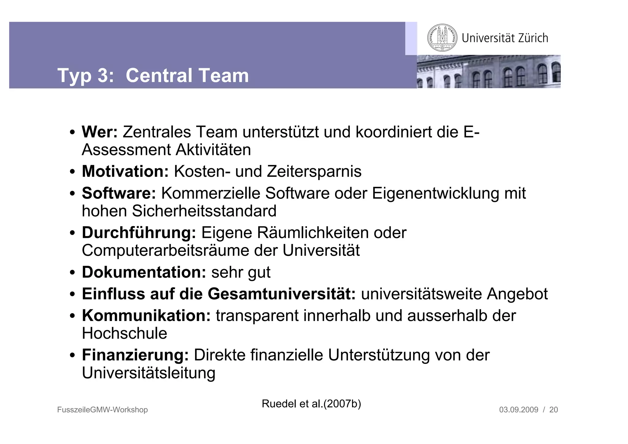 Typ 3: Central Team

  • Wer: Zentrales Team unterstützt und koordiniert die E-
    Assessment Aktivitäten
  • Motivation: Kosten- und Zeitersparnis
  • Software: Kommerzielle Software oder Eigenentwicklung mit
    hohen Sicherheitsstandard
  • Durchführung: Eigene Räumlichkeiten oder
    Computerarbeitsräume der Universität
  • Dokumentation: sehr gut
  • Einfluss auf die Gesamtuniversität: universitätsweite Angebot
  • Kommunikation: transparent innerhalb und ausserhalb der
    Hochschule
  • Finanzierung: Direkte finanzielle Unterstützung von der
    Universitätsleitung

FusszeileGMW-Workshop
                           Ruedel et al.(2007b)           03.09.2009 / 20
 