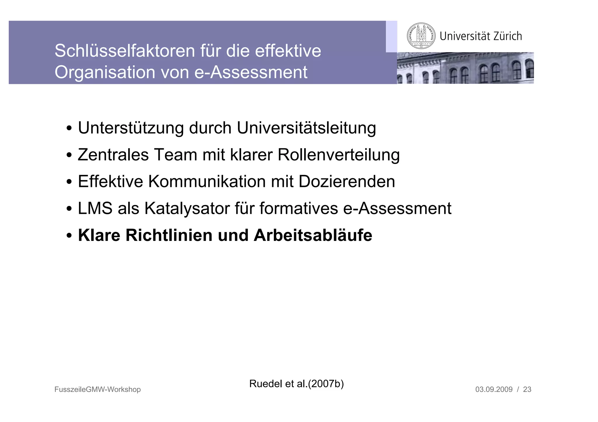 Schlüsselfaktoren für die effektive
Organisation von e-Assessment


  • Unterstützung durch Universitätsleitung
  • Zentrales Team mit klarer Rollenverteilung
  • Effektive Kommunikation mit Dozierenden
  • LMS als Katalysator für formatives e-Assessment
  • Klare Richtlinien und Arbeitsabläufe




FusszeileGMW-Workshop
                          Ruedel et al.(2007b)        03.09.2009 / 23
 