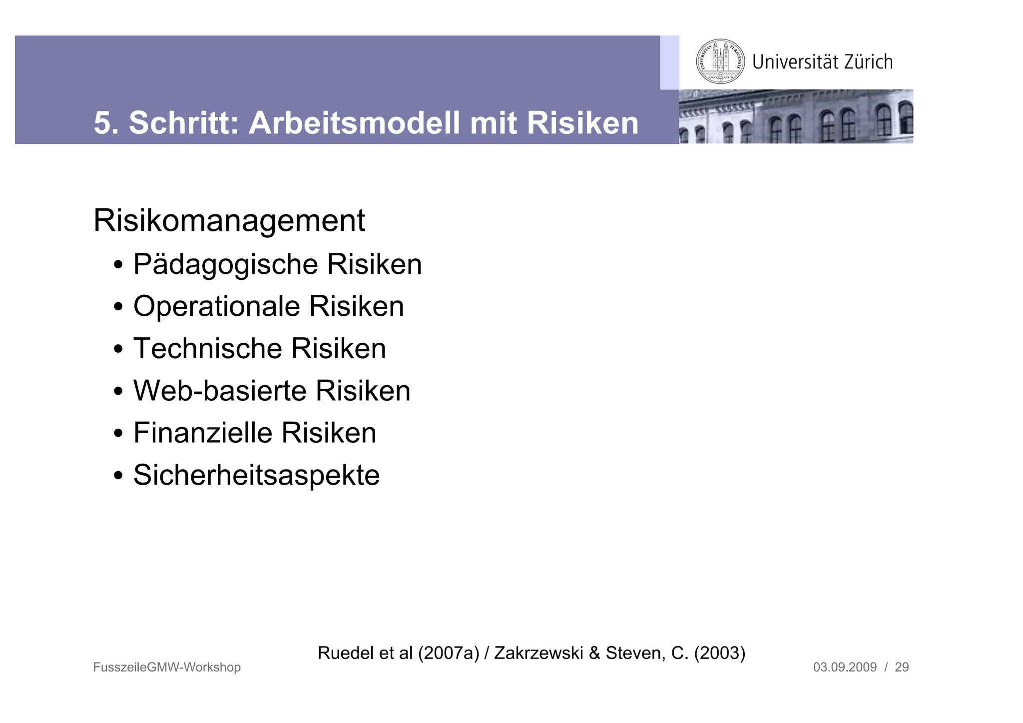 5. Schritt: Arbeitsmodell mit Risiken


Risikomanagement
  •   Pädagogische Risiken
  •   Operationale Risiken
  •   Technische Risiken
  •   Web-basierte Risiken
  •   Finanzielle Risiken
  •   Sicherheitsaspekte




                        Ruedel et al (2007a) / Zakrzewski & Steven, C. (2003)
FusszeileGMW-Workshop                                                           03.09.2009 / 29
 