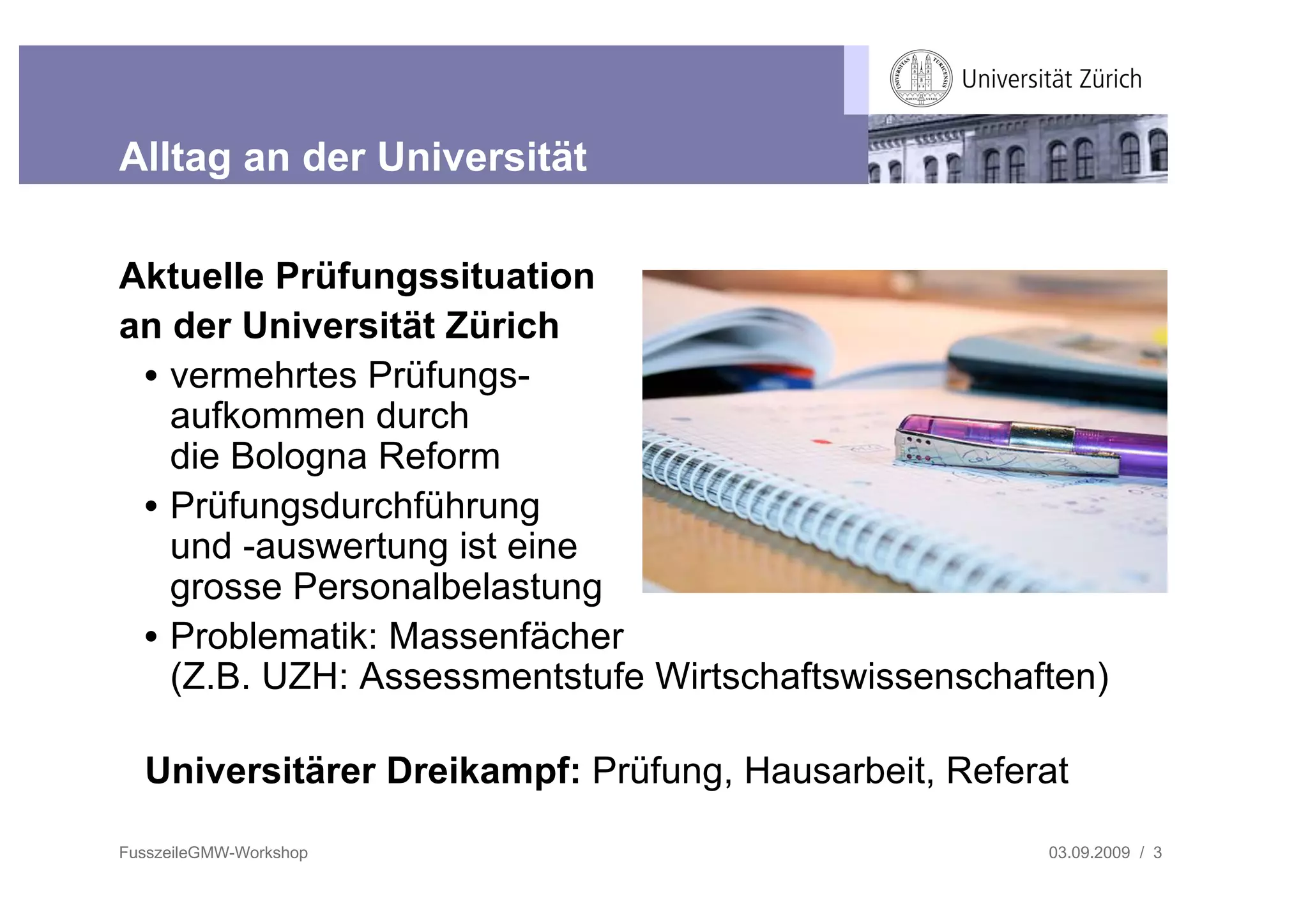 Alltag an der Universität

Aktuelle Prüfungssituation
an der Universität Zürich
 • vermehrtes Prüfungs-
   aufkommen durch
   die Bologna Reform
 • Prüfungsdurchführung
   und -auswertung ist eine
   grosse Personalbelastung
 • Problematik: Massenfächer
   (Z.B. UZH: Assessmentstufe Wirtschaftswissenschaften)

  Universitärer Dreikampf: Prüfung, Hausarbeit, Referat

FusszeileGMW-Workshop                                03.09.2009 / 3
 