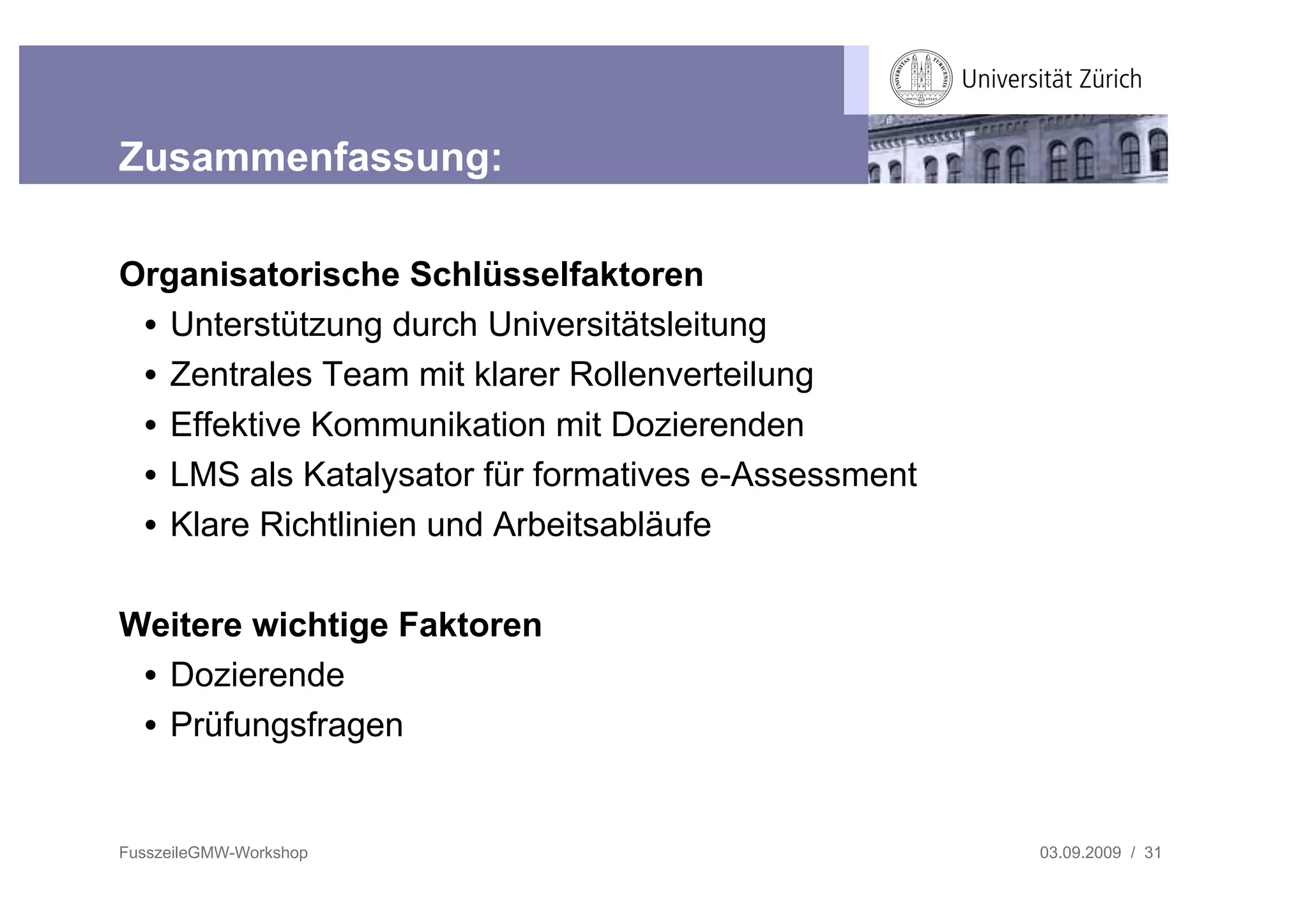 Zusammenfassung:

Organisatorische Schlüsselfaktoren
 • Unterstützung durch Universitätsleitung
 • Zentrales Team mit klarer Rollenverteilung
 • Effektive Kommunikation mit Dozierenden
 • LMS als Katalysator für formatives e-Assessment
 • Klare Richtlinien und Arbeitsabläufe

Weitere wichtige Faktoren
 • Dozierende
 • Prüfungsfragen


FusszeileGMW-Workshop                                03.09.2009 / 31
 