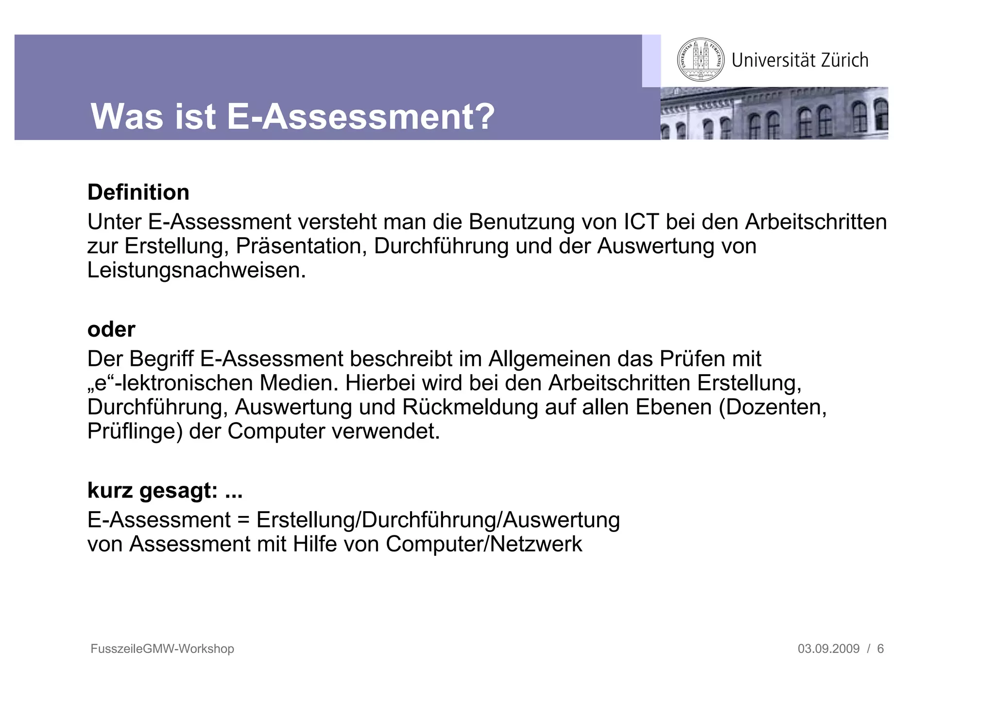 Was ist E-Assessment?
Definition
Unter E-Assessment versteht man die Benutzung von ICT bei den Arbeitschritten
zur Erstellung, Präsentation, Durchführung und der Auswertung von
Leistungsnachweisen.

oder
Der Begriff E-Assessment beschreibt im Allgemeinen das Prüfen mit
„e“-lektronischen Medien. Hierbei wird bei den Arbeitschritten Erstellung,
Durchführung, Auswertung und Rückmeldung auf allen Ebenen (Dozenten,
Prüflinge) der Computer verwendet.

kurz gesagt: ...
E-Assessment = Erstellung/Durchführung/Auswertung
von Assessment mit Hilfe von Computer/Netzwerk



FusszeileGMW-Workshop                                                  03.09.2009 / 6
 