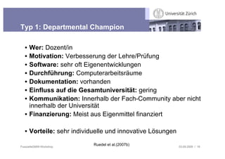 Typ 1: Departmental Champion

  • Wer: Dozent/in
  • Motivation: Verbesserung der Lehre/Prüfung
  • Software: sehr oft Eigenentwicklungen
  • Durchführung: Computerarbeitsräume
  • Dokumentation: vorhanden
  • Einfluss auf die Gesamtuniversität: gering
  • Kommunikation: Innerhalb der Fach-Community aber nicht
    innerhalb der Universität
  • Finanzierung: Meist aus Eigenmittel finanziert

  • Vorteile: sehr individuelle und innovative Lösungen

FusszeileGMW-Workshop
                          Ruedel et al.(2007b)            03.09.2009 / 18
 