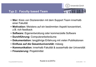 Typ 2: Faculty based Team

  • Wer: Kreis von Dozierenden mit dem Support Team innerhalb
    einer Fakultät
  • Motivation: Meistens auf ein bestimmten Aspekt konzentriert,
    z.B. rich feedback
  • Software: Eigenentwicklung oder kommerzielle Software
  • Durchführung: Computerarbeitsräume
  • Dokumentation: langjährige Erfahrung mit vielen Publikationen
  • Einfluss auf die Gesamtuniversität: mässig
  • Kommunikation: innerhalb Fakultät & ausserhalb der Universität
  • Finanzierung: Projektmittel



FusszeileGMW-Workshop
                           Ruedel et al.(2007b)           03.09.2009 / 19
 
