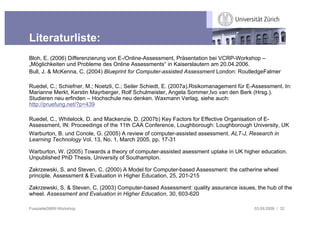 Literaturliste:
Bloh, E. (2006) Differenzierung von E-/Online-Assessment, Präsentation bei VCRP-Workshop –
„Möglichkeiten und Probleme des Online Assessments“ in Kaiserslautern am 20.04.2006.
Bull, J. & McKenna, C. (2004) Blueprint for Computer-assisted Assessment London: RoutledgeFalmer

Ruedel, C.; Schiefner, M.; Noetzli, C.; Seiler Schiedt, E. (2007a).Risikomanagement für E-Assessment. In:
Marianne Merkt, Kerstin Mayrberger, Rolf Schulmeister, Angela Sommer,Ivo van den Berk (Hrsg.).
Studieren neu erfinden – Hochschule neu denken. Waxmann Verlag, siehe auch:
http://pruefung.net/?p=439

Ruedel, C., Whitelock, D. and Mackenzie, D. (2007b) Key Factors for Effective Organisation of E-
Assessment, IN: Proceedings of the 11th CAA Conference, Loughborough: Loughborough University, UK
Warburton, B. und Conole, G. (2005) A review of computer-assisted assessment. ALT-J, Research in
Learning Technology Vol. 13, No. 1, March 2005, pp. 17-31

Warburton, W. (2005) Towards a theory of computer-assisted asessment uptake in UK higher education.
Unpublished PhD Thesis, University of Southampton.

Zakrzewski, S. and Steven, C. (2000) A Model for Computer-based Assessment: the catherine wheel
principle, Assessment & Evaluation in Higher Education, 25, 201-215

Zakrzewski, S. & Steven, C. (2003) Computer-based Assessment: quality assurance issues, the hub of the
wheel. Assessment and Evaluation in Higher Education, 30, 603-620

FusszeileGMW-Workshop                                                                     03.09.2009 / 32
 