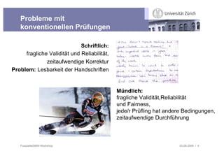 Probleme mit
   konventionellen Prüfungen

                               Schriftlich:
       fragliche Validität und Reliabilität,
            zeitaufwendige Korrektur
Problem: Lesbarkeit der Handschriften


                                               Mündlich:
                                               fragliche Validität,Reliabilität
                                               und Fairness,
                                               jede/r Prüfling hat andere Bedingungen,
                                               zeitaufwendige Durchführung



   FusszeileGMW-Workshop                                               03.09.2009 / 4
 