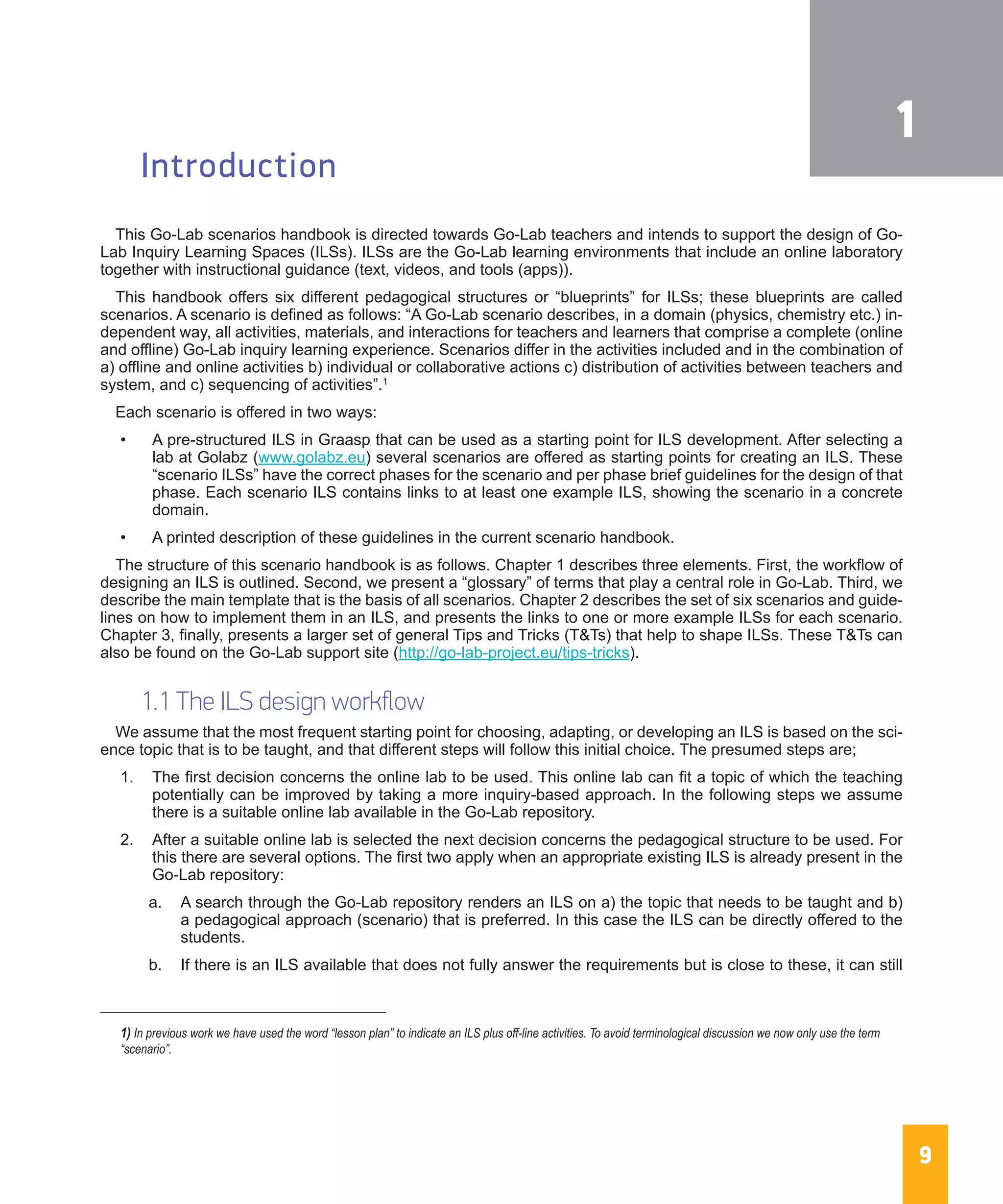 9
Introduction
This Go-Lab scenarios handbook is directed towards Go-Lab teachers and intends to support the design of Go-
Lab Inquiry Learning Spaces (ILSs). ILSs are the Go-Lab learning environments that include an online laboratory
together with instructional guidance (text, videos, and tools (apps)).
This handbook offers six different pedagogical structures or “blueprints” for ILSs; these blueprints are called
scenarios. A scenario is defined as follows: “A Go-Lab scenario describes, in a domain (physics, chemistry etc.) in-
dependent way, all activities, materials, and interactions for teachers and learners that comprise a complete (online
and offline) Go-Lab inquiry learning experience. Scenarios differ in the activities included and in the combination of
a) offline and online activities b) individual or collaborative actions c) distribution of activities between teachers and
system, and c) sequencing of activities”.1
Each scenario is offered in two ways:
•	 A pre-structured ILS in Graasp that can be used as a starting point for ILS development. After selecting a
lab at Golabz (www.golabz.eu) several scenarios are offered as starting points for creating an ILS. These
“scenario ILSs” have the correct phases for the scenario and per phase brief guidelines for the design of that
phase. Each scenario ILS contains links to at least one example ILS, showing the scenario in a concrete
domain.
•	 A printed description of these guidelines in the current scenario handbook.
The structure of this scenario handbook is as follows. Chapter 1 describes three elements. First, the workflow of
designing an ILS is outlined. Second, we present a “glossary” of terms that play a central role in Go-Lab. Third, we
describe the main template that is the basis of all scenarios. Chapter 2 describes the set of six scenarios and guide-
lines on how to implement them in an ILS, and presents the links to one or more example ILSs for each scenario.
Chapter 3, finally, presents a larger set of general Tips and Tricks (T&Ts) that help to shape ILSs. These T&Ts can
also be found on the Go-Lab support site (http://go-lab-project.eu/tips-tricks).
1.1 The ILS design workflow
We assume that the most frequent starting point for choosing, adapting, or developing an ILS is based on the sci-
ence topic that is to be taught, and that different steps will follow this initial choice. The presumed steps are;
1.	 The first decision concerns the online lab to be used. This online lab can fit a topic of which the teaching
potentially can be improved by taking a more inquiry-based approach. In the following steps we assume
there is a suitable online lab available in the Go-Lab repository.
2.	 After a suitable online lab is selected the next decision concerns the pedagogical structure to be used. For
this there are several options. The first two apply when an appropriate existing ILS is already present in the
Go-Lab repository:
a.	 A search through the Go-Lab repository renders an ILS on a) the topic that needs to be taught and b)
a pedagogical approach (scenario) that is preferred. In this case the ILS can be directly offered to the
students.
b.	 If there is an ILS available that does not fully answer the requirements but is close to these, it can still
1) In previous work we have used the word “lesson plan” to indicate an ILS plus off-line activities. To avoid terminological discussion we now only use the term 	
“scenario”.
1
 