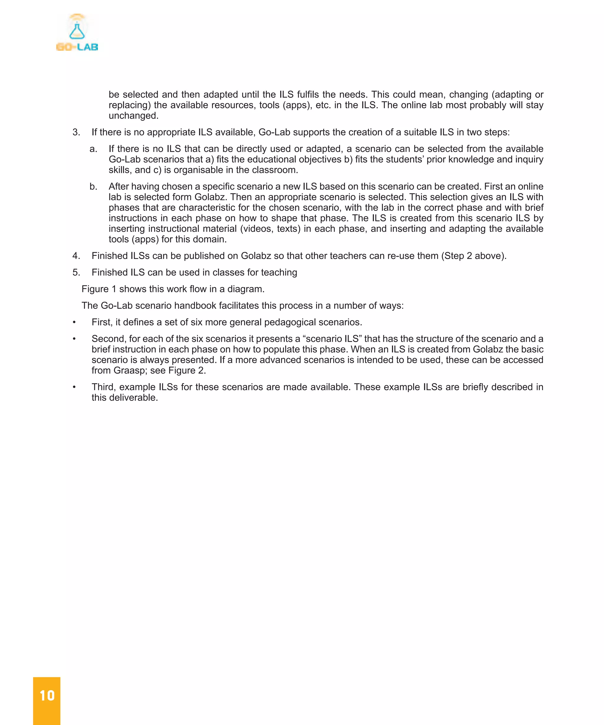10
be selected and then adapted until the ILS fulfils the needs. This could mean, changing (adapting or
replacing) the available resources, tools (apps), etc. in the ILS. The online lab most probably will stay
unchanged.
3.	 If there is no appropriate ILS available, Go-Lab supports the creation of a suitable ILS in two steps:
a.	 If there is no ILS that can be directly used or adapted, a scenario can be selected from the available
Go-Lab scenarios that a) fits the educational objectives b) fits the students’ prior knowledge and inquiry
skills, and c) is organisable in the classroom.
b.	 After having chosen a specific scenario a new ILS based on this scenario can be created. First an online
lab is selected form Golabz. Then an appropriate scenario is selected. This selection gives an ILS with
phases that are characteristic for the chosen scenario, with the lab in the correct phase and with brief
instructions in each phase on how to shape that phase. The ILS is created from this scenario ILS by
inserting instructional material (videos, texts) in each phase, and inserting and adapting the available
tools (apps) for this domain.
4.	 Finished ILSs can be published on Golabz so that other teachers can re-use them (Step 2 above).
5.	 Finished ILS can be used in classes for teaching
Figure 1 shows this work flow in a diagram.
The Go-Lab scenario handbook facilitates this process in a number of ways:
•	 First, it defines a set of six more general pedagogical scenarios.
•	 Second, for each of the six scenarios it presents a “scenario ILS” that has the structure of the scenario and a
brief instruction in each phase on how to populate this phase. When an ILS is created from Golabz the basic
scenario is always presented. If a more advanced scenarios is intended to be used, these can be accessed
from Graasp; see Figure 2.
•	 Third, example ILSs for these scenarios are made available. These example ILSs are briefly described in
this deliverable.
 