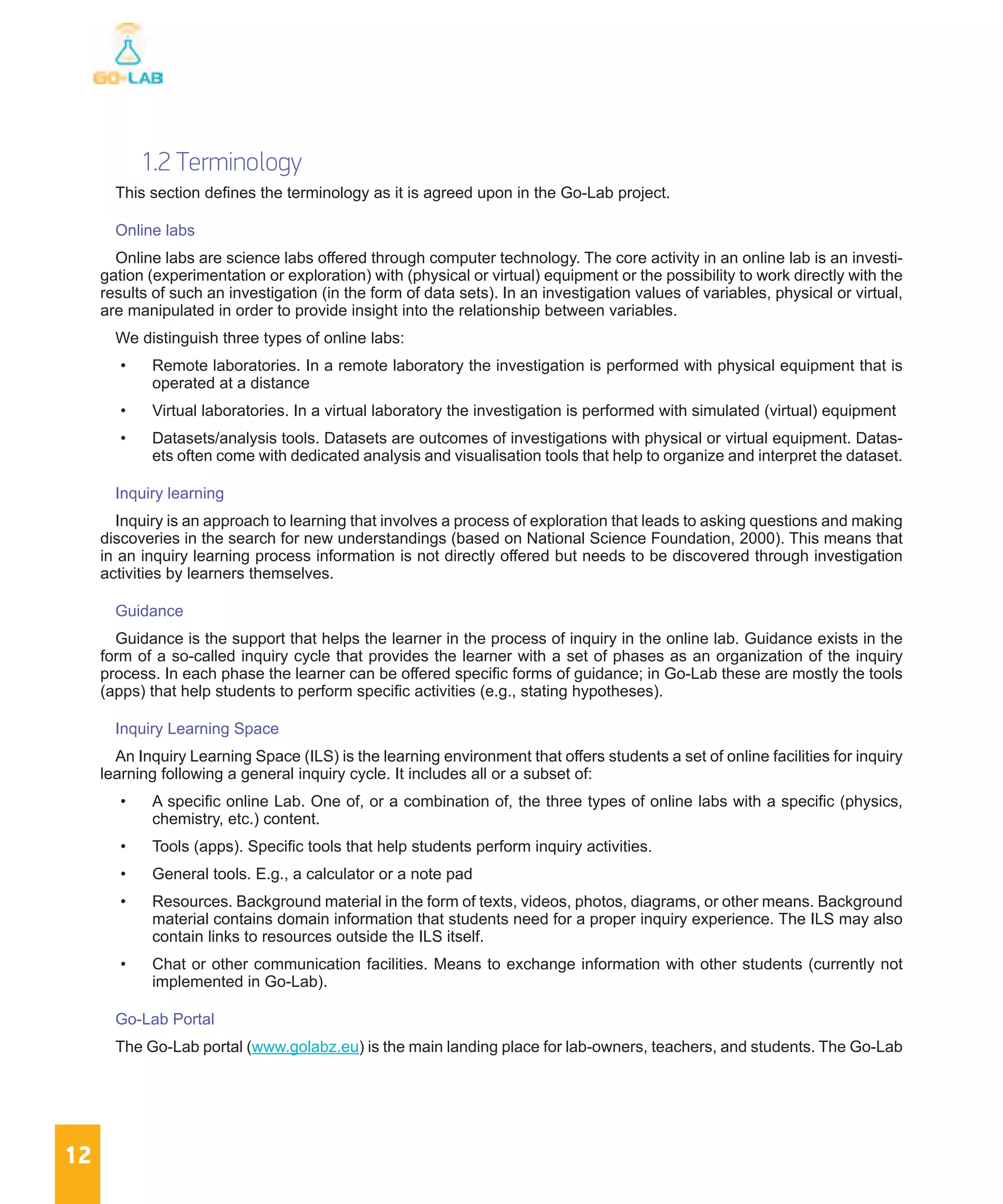 12
1.2 Terminology
This section defines the terminology as it is agreed upon in the Go-Lab project.
Online labs
Online labs are science labs offered through computer technology. The core activity in an online lab is an investi-
gation (experimentation or exploration) with (physical or virtual) equipment or the possibility to work directly with the
results of such an investigation (in the form of data sets). In an investigation values of variables, physical or virtual,
are manipulated in order to provide insight into the relationship between variables.
We distinguish three types of online labs:
•	 Remote laboratories. In a remote laboratory the investigation is performed with physical equipment that is
operated at a distance
•	 Virtual laboratories. In a virtual laboratory the investigation is performed with simulated (virtual) equipment
•	 Datasets/analysis tools. Datasets are outcomes of investigations with physical or virtual equipment. Datas-
ets often come with dedicated analysis and visualisation tools that help to organize and interpret the dataset.
Inquiry learning
Inquiry is an approach to learning that involves a process of exploration that leads to asking questions and making
discoveries in the search for new understandings (based on National Science Foundation, 2000). This means that
in an inquiry learning process information is not directly offered but needs to be discovered through investigation
activities by learners themselves.
Guidance
Guidance is the support that helps the learner in the process of inquiry in the online lab. Guidance exists in the
form of a so-called inquiry cycle that provides the learner with a set of phases as an organization of the inquiry
process. In each phase the learner can be offered specific forms of guidance; in Go-Lab these are mostly the tools
(apps) that help students to perform specific activities (e.g., stating hypotheses).
Inquiry Learning Space
An Inquiry Learning Space (ILS) is the learning environment that offers students a set of online facilities for inquiry
learning following a general inquiry cycle. It includes all or a subset of:
•	 A specific online Lab. One of, or a combination of, the three types of online labs with a specific (physics,
chemistry, etc.) content.
•	 Tools (apps). Specific tools that help students perform inquiry activities.
•	 General tools. E.g., a calculator or a note pad
•	 Resources. Background material in the form of texts, videos, photos, diagrams, or other means. Background
material contains domain information that students need for a proper inquiry experience. The ILS may also
contain links to resources outside the ILS itself.
•	 Chat or other communication facilities. Means to exchange information with other students (currently not
implemented in Go-Lab).
Go-Lab Portal
The Go-Lab portal (www.golabz.eu) is the main landing place for lab-owners, teachers, and students. The Go-Lab
 