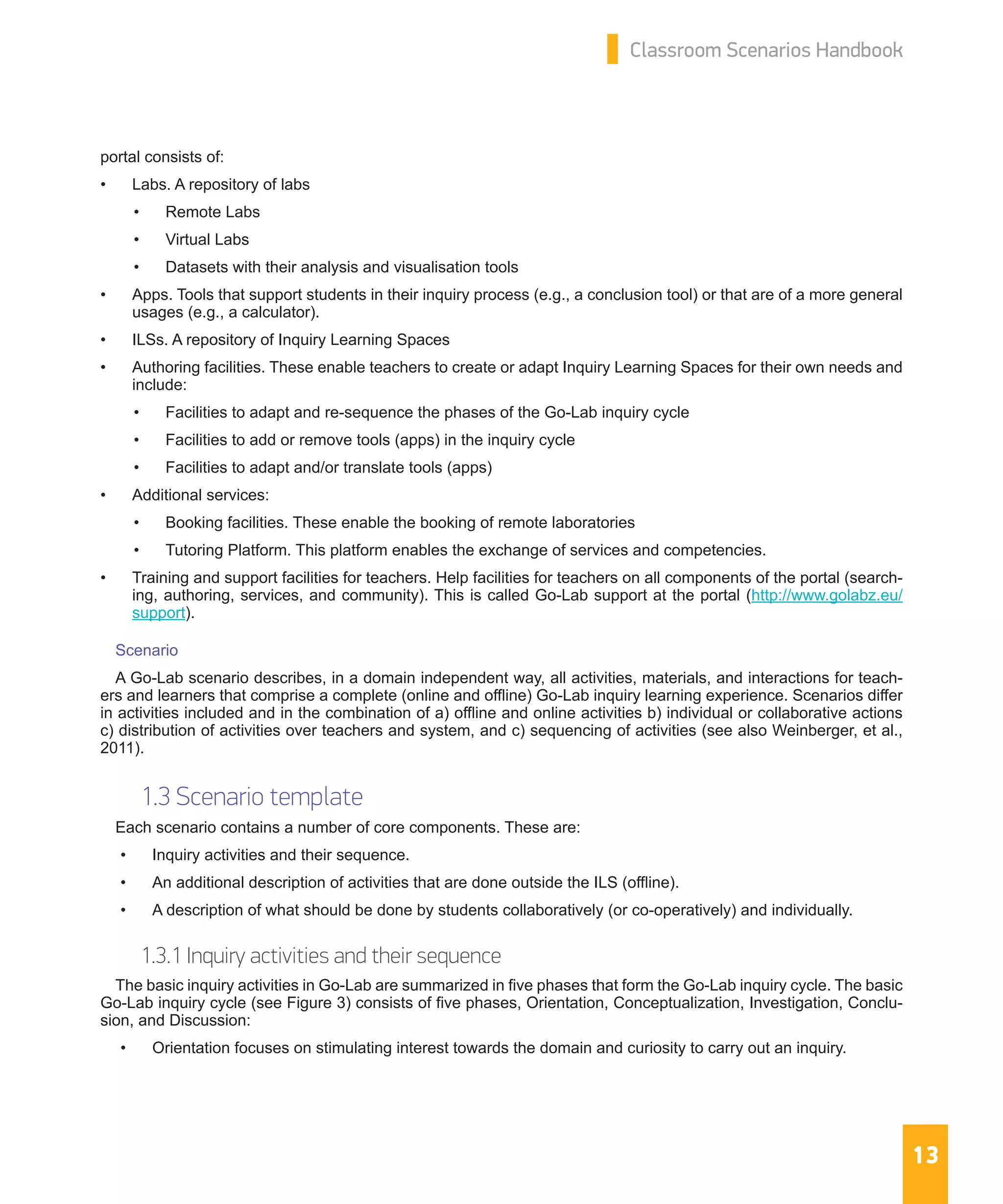 13
Classroom Scenarios Handbook
portal consists of:
•	 Labs. A repository of labs
•	 Remote Labs
•	 Virtual Labs
•	 Datasets with their analysis and visualisation tools
•	 Apps. Tools that support students in their inquiry process (e.g., a conclusion tool) or that are of a more general
usages (e.g., a calculator).
•	 ILSs. A repository of Inquiry Learning Spaces
•	 Authoring facilities. These enable teachers to create or adapt Inquiry Learning Spaces for their own needs and
include:
•	 Facilities to adapt and re-sequence the phases of the Go-Lab inquiry cycle
•	 Facilities to add or remove tools (apps) in the inquiry cycle
•	 Facilities to adapt and/or translate tools (apps)
•	 Additional services:
•	 Booking facilities. These enable the booking of remote laboratories
•	 Tutoring Platform. This platform enables the exchange of services and competencies.
•	 Training and support facilities for teachers. Help facilities for teachers on all components of the portal (search-
ing, authoring, services, and community). This is called Go-Lab support at the portal (http://www.golabz.eu/
support).
Scenario
A Go-Lab scenario describes, in a domain independent way, all activities, materials, and interactions for teach-
ers and learners that comprise a complete (online and offline) Go-Lab inquiry learning experience. Scenarios differ
in activities included and in the combination of a) offline and online activities b) individual or collaborative actions
c) distribution of activities over teachers and system, and c) sequencing of activities (see also Weinberger, et al.,
2011).
1.3 Scenario template
Each scenario contains a number of core components. These are:
•	 Inquiry activities and their sequence.
•	 An additional description of activities that are done outside the ILS (offline).
•	 A description of what should be done by students collaboratively (or co-operatively) and individually.
1.3.1 Inquiry activities and their sequence
The basic inquiry activities in Go-Lab are summarized in five phases that form the Go-Lab inquiry cycle. The basic
Go-Lab inquiry cycle (see Figure 3) consists of five phases, Orientation, Conceptualization, Investigation, Conclu-
sion, and Discussion:
•	 Orientation focuses on stimulating interest towards the domain and curiosity to carry out an inquiry.
 
