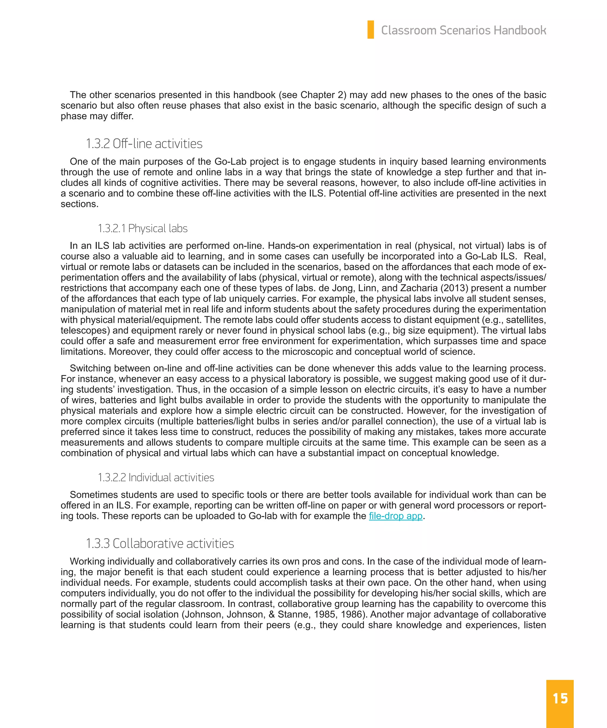 15
Classroom Scenarios Handbook
The other scenarios presented in this handbook (see Chapter 2) may add new phases to the ones of the basic
scenario but also often reuse phases that also exist in the basic scenario, although the specific design of such a
phase may differ.
1.3.2 Off-line activities
One of the main purposes of the Go-Lab project is to engage students in inquiry based learning environments
through the use of remote and online labs in a way that brings the state of knowledge a step further and that in-
cludes all kinds of cognitive activities. There may be several reasons, however, to also include off-line activities in
a scenario and to combine these off-line activities with the ILS. Potential off-line activities are presented in the next
sections.
1.3.2.1 Physical labs
In an ILS lab activities are performed on-line. Hands-on experimentation in real (physical, not virtual) labs is of
course also a valuable aid to learning, and in some cases can usefully be incorporated into a Go-Lab ILS. Real,
virtual or remote labs or datasets can be included in the scenarios, based on the affordances that each mode of ex-
perimentation offers and the availability of labs (physical, virtual or remote), along with the technical aspects/issues/
restrictions that accompany each one of these types of labs. de Jong, Linn, and Zacharia (2013) present a number
of the affordances that each type of lab uniquely carries. For example, the physical labs involve all student senses,
manipulation of material met in real life and inform students about the safety procedures during the experimentation
with physical material/equipment. The remote labs could offer students access to distant equipment (e.g., satellites,
telescopes) and equipment rarely or never found in physical school labs (e.g., big size equipment). The virtual labs
could offer a safe and measurement error free environment for experimentation, which surpasses time and space
limitations. Moreover, they could offer access to the microscopic and conceptual world of science.
Switching between on-line and off-line activities can be done whenever this adds value to the learning process.
For instance, whenever an easy access to a physical laboratory is possible, we suggest making good use of it dur-
ing students’ investigation. Thus, in the occasion of a simple lesson on electric circuits, it’s easy to have a number
of wires, batteries and light bulbs available in order to provide the students with the opportunity to manipulate the
physical materials and explore how a simple electric circuit can be constructed. However, for the investigation of
more complex circuits (multiple batteries/light bulbs in series and/or parallel connection), the use of a virtual lab is
preferred since it takes less time to construct, reduces the possibility of making any mistakes, takes more accurate
measurements and allows students to compare multiple circuits at the same time. This example can be seen as a
combination of physical and virtual labs which can have a substantial impact on conceptual knowledge.
1.3.2.2 Individual activities
Sometimes students are used to specific tools or there are better tools available for individual work than can be
offered in an ILS. For example, reporting can be written off-line on paper or with general word processors or report-
ing tools. These reports can be uploaded to Go-lab with for example the file-drop app.
1.3.3 Collaborative activities
Working individually and collaboratively carries its own pros and cons. In the case of the individual mode of learn-
ing, the major benefit is that each student could experience a learning process that is better adjusted to his/her
individual needs. For example, students could accomplish tasks at their own pace. On the other hand, when using
computers individually, you do not offer to the individual the possibility for developing his/her social skills, which are
normally part of the regular classroom. In contrast, collaborative group learning has the capability to overcome this
possibility of social isolation (Johnson, Johnson, & Stanne, 1985, 1986). Another major advantage of collaborative
learning is that students could learn from their peers (e.g., they could share knowledge and experiences, listen
 