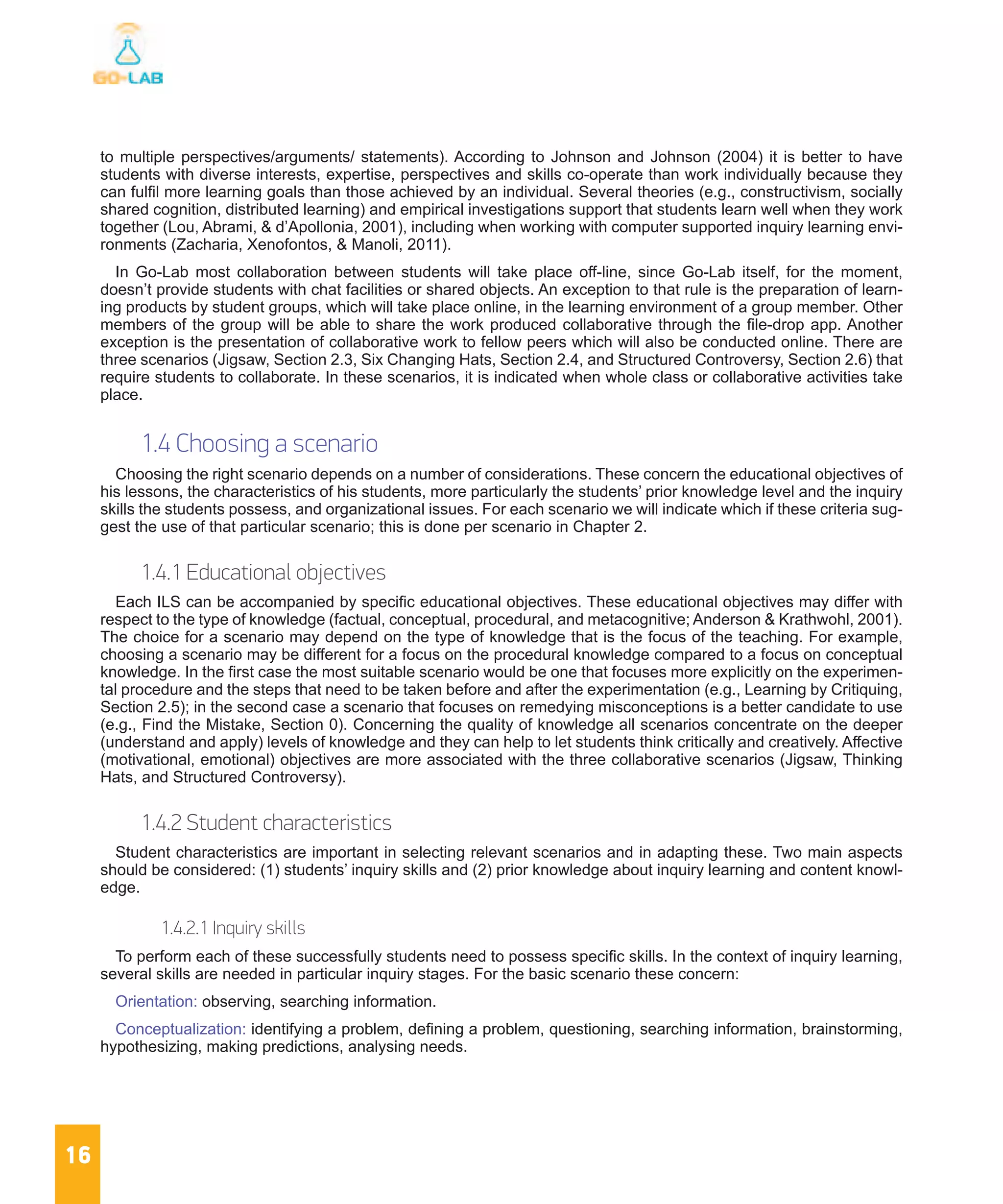 16
to multiple perspectives/arguments/ statements). According to Johnson and Johnson (2004) it is better to have
students with diverse interests, expertise, perspectives and skills co-operate than work individually because they
can fulfil more learning goals than those achieved by an individual. Several theories (e.g., constructivism, socially
shared cognition, distributed learning) and empirical investigations support that students learn well when they work
together (Lou, Abrami, & d’Apollonia, 2001), including when working with computer supported inquiry learning envi-
ronments (Zacharia, Xenofontos, & Manoli, 2011).
In Go-Lab most collaboration between students will take place off-line, since Go-Lab itself, for the moment,
doesn’t provide students with chat facilities or shared objects. An exception to that rule is the preparation of learn-
ing products by student groups, which will take place online, in the learning environment of a group member. Other
members of the group will be able to share the work produced collaborative through the file-drop app. Another
exception is the presentation of collaborative work to fellow peers which will also be conducted online. There are
three scenarios (Jigsaw, Section 2.3, Six Changing Hats, Section 2.4, and Structured Controversy, Section 2.6) that
require students to collaborate. In these scenarios, it is indicated when whole class or collaborative activities take
place.
1.4 Choosing a scenario
Choosing the right scenario depends on a number of considerations. These concern the educational objectives of
his lessons, the characteristics of his students, more particularly the students’ prior knowledge level and the inquiry
skills the students possess, and organizational issues. For each scenario we will indicate which if these criteria sug-
gest the use of that particular scenario; this is done per scenario in Chapter 2.
1.4.1 Educational objectives
Each ILS can be accompanied by specific educational objectives. These educational objectives may differ with
respect to the type of knowledge (factual, conceptual, procedural, and metacognitive; Anderson & Krathwohl, 2001).
The choice for a scenario may depend on the type of knowledge that is the focus of the teaching. For example,
choosing a scenario may be different for a focus on the procedural knowledge compared to a focus on conceptual
knowledge. In the first case the most suitable scenario would be one that focuses more explicitly on the experimen-
tal procedure and the steps that need to be taken before and after the experimentation (e.g., Learning by Critiquing,
Section 2.5); in the second case a scenario that focuses on remedying misconceptions is a better candidate to use
(e.g., Find the Mistake, Section 0). Concerning the quality of knowledge all scenarios concentrate on the deeper
(understand and apply) levels of knowledge and they can help to let students think critically and creatively. Affective
(motivational, emotional) objectives are more associated with the three collaborative scenarios (Jigsaw, Thinking
Hats, and Structured Controversy).
1.4.2 Student characteristics
Student characteristics are important in selecting relevant scenarios and in adapting these. Two main aspects
should be considered: (1) students’ inquiry skills and (2) prior knowledge about inquiry learning and content knowl-
edge.
1.4.2.1 Inquiry skills
To perform each of these successfully students need to possess specific skills. In the context of inquiry learning,
several skills are needed in particular inquiry stages. For the basic scenario these concern:
Orientation: observing, searching information.
Conceptualization: identifying a problem, defining a problem, questioning, searching information, brainstorming,
hypothesizing, making predictions, analysing needs.
 