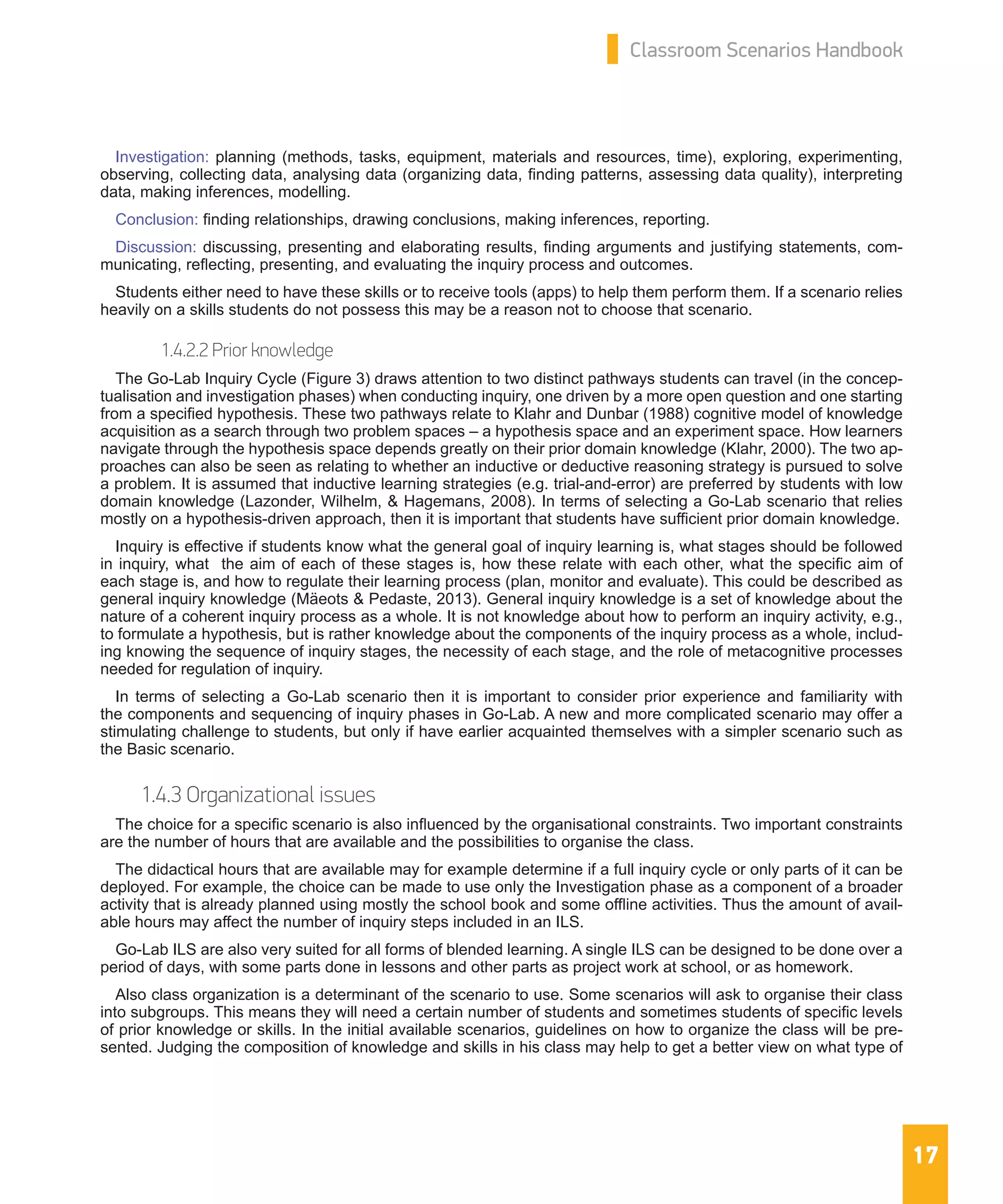 17
Classroom Scenarios Handbook
Investigation: planning (methods, tasks, equipment, materials and resources, time), exploring, experimenting,
observing, collecting data, analysing data (organizing data, finding patterns, assessing data quality), interpreting
data, making inferences, modelling.
Conclusion: finding relationships, drawing conclusions, making inferences, reporting.
Discussion: discussing, presenting and elaborating results, finding arguments and justifying statements, com-
municating, reflecting, presenting, and evaluating the inquiry process and outcomes.
Students either need to have these skills or to receive tools (apps) to help them perform them. If a scenario relies
heavily on a skills students do not possess this may be a reason not to choose that scenario.
1.4.2.2 Prior knowledge
The Go-Lab Inquiry Cycle (Figure 3) draws attention to two distinct pathways students can travel (in the concep-
tualisation and investigation phases) when conducting inquiry, one driven by a more open question and one starting
from a specified hypothesis. These two pathways relate to Klahr and Dunbar (1988) cognitive model of knowledge
acquisition as a search through two problem spaces – a hypothesis space and an experiment space. How learners
navigate through the hypothesis space depends greatly on their prior domain knowledge (Klahr, 2000). The two ap-
proaches can also be seen as relating to whether an inductive or deductive reasoning strategy is pursued to solve
a problem. It is assumed that inductive learning strategies (e.g. trial-and-error) are preferred by students with low
domain knowledge (Lazonder, Wilhelm, & Hagemans, 2008). In terms of selecting a Go-Lab scenario that relies
mostly on a hypothesis-driven approach, then it is important that students have sufficient prior domain knowledge.
Inquiry is effective if students know what the general goal of inquiry learning is, what stages should be followed
in inquiry, what the aim of each of these stages is, how these relate with each other, what the specific aim of
each stage is, and how to regulate their learning process (plan, monitor and evaluate). This could be described as
general inquiry knowledge (Mäeots & Pedaste, 2013). General inquiry knowledge is a set of knowledge about the
nature of a coherent inquiry process as a whole. It is not knowledge about how to perform an inquiry activity, e.g.,
to formulate a hypothesis, but is rather knowledge about the components of the inquiry process as a whole, includ-
ing knowing the sequence of inquiry stages, the necessity of each stage, and the role of metacognitive processes
needed for regulation of inquiry.
In terms of selecting a Go-Lab scenario then it is important to consider prior experience and familiarity with
the components and sequencing of inquiry phases in Go-Lab. A new and more complicated scenario may offer a
stimulating challenge to students, but only if have earlier acquainted themselves with a simpler scenario such as
the Basic scenario.
1.4.3 Organizational issues
The choice for a specific scenario is also influenced by the organisational constraints. Two important constraints
are the number of hours that are available and the possibilities to organise the class.
The didactical hours that are available may for example determine if a full inquiry cycle or only parts of it can be
deployed. For example, the choice can be made to use only the Investigation phase as a component of a broader
activity that is already planned using mostly the school book and some offline activities. Thus the amount of avail-
able hours may affect the number of inquiry steps included in an ILS.
Go-Lab ILS are also very suited for all forms of blended learning. A single ILS can be designed to be done over a
period of days, with some parts done in lessons and other parts as project work at school, or as homework.
Also class organization is a determinant of the scenario to use. Some scenarios will ask to organise their class
into subgroups. This means they will need a certain number of students and sometimes students of specific levels
of prior knowledge or skills. In the initial available scenarios, guidelines on how to organize the class will be pre-
sented. Judging the composition of knowledge and skills in his class may help to get a better view on what type of
 
