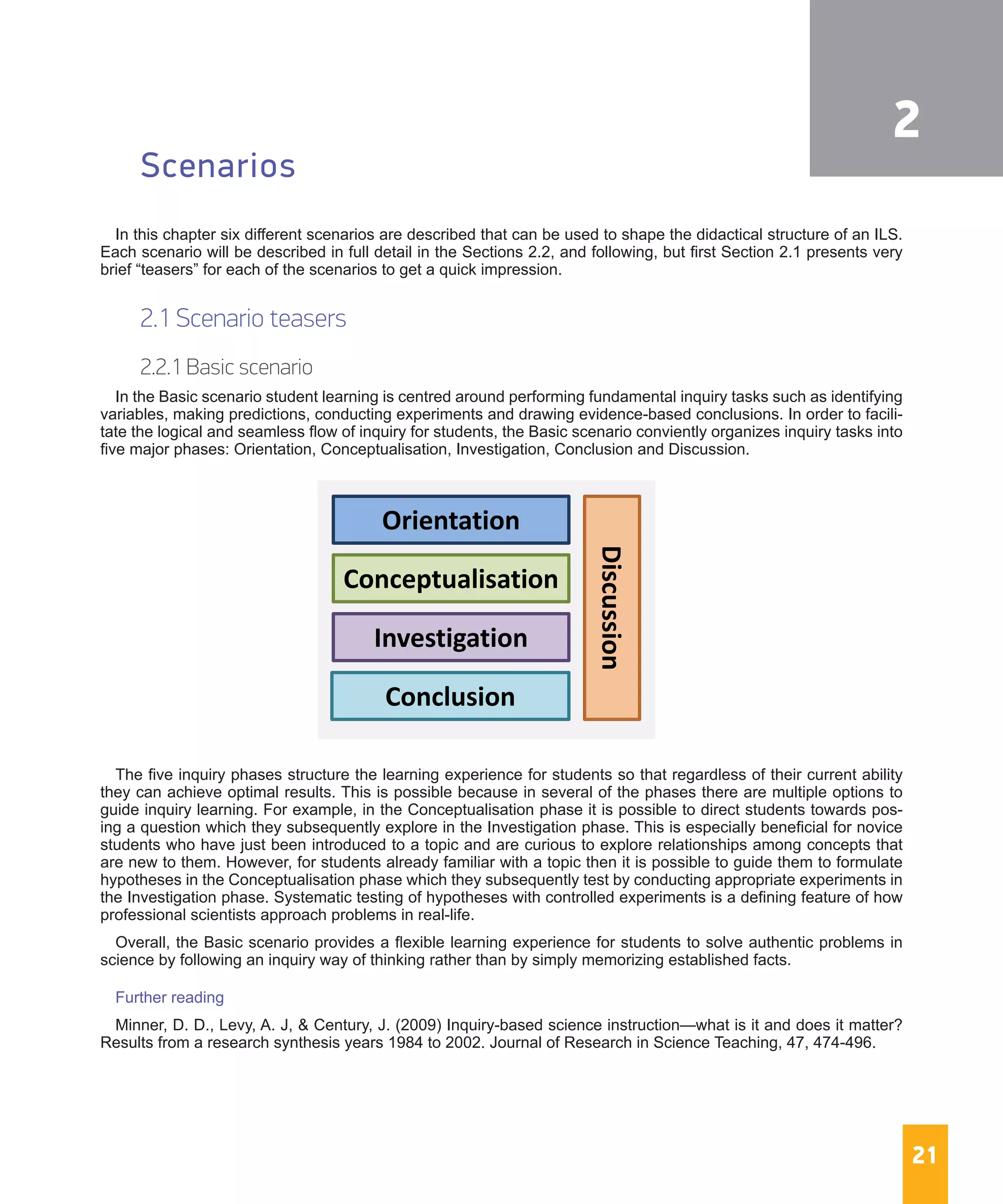 21
Scenarios
In this chapter six different scenarios are described that can be used to shape the didactical structure of an ILS.
Each scenario will be described in full detail in the Sections 2.2, and following, but first Section 2.1 presents very
brief “teasers” for each of the scenarios to get a quick impression.
2.1 Scenario teasers
2.2.1 Basic scenario
In the Basic scenario student learning is centred around performing fundamental inquiry tasks such as identifying
variables, making predictions, conducting experiments and drawing evidence-based conclusions. In order to facili-
tate the logical and seamless flow of inquiry for students, the Basic scenario conviently organizes inquiry tasks into
five major phases: Orientation, Conceptualisation, Investigation, Conclusion and Discussion.
The five inquiry phases structure the learning experience for students so that regardless of their current ability
they can achieve optimal results. This is possible because in several of the phases there are multiple options to
guide inquiry learning. For example, in the Conceptualisation phase it is possible to direct students towards pos-
ing a question which they subsequently explore in the Investigation phase. This is especially beneficial for novice
students who have just been introduced to a topic and are curious to explore relationships among concepts that
are new to them. However, for students already familiar with a topic then it is possible to guide them to formulate
hypotheses in the Conceptualisation phase which they subsequently test by conducting appropriate experiments in
the Investigation phase. Systematic testing of hypotheses with controlled experiments is a defining feature of how
professional scientists approach problems in real-life.
Overall, the Basic scenario provides a flexible learning experience for students to solve authentic problems in
science by following an inquiry way of thinking rather than by simply memorizing established facts.
Further reading
Minner, D. D., Levy, A. J, & Century, J. (2009) Inquiry-based science instruction—what is it and does it matter?
Results from a research synthesis years 1984 to 2002. Journal of Research in Science Teaching, 47, 474-496.
Orientation
Conceptualisation
Investigation
Conclusion
Discussion
2
 