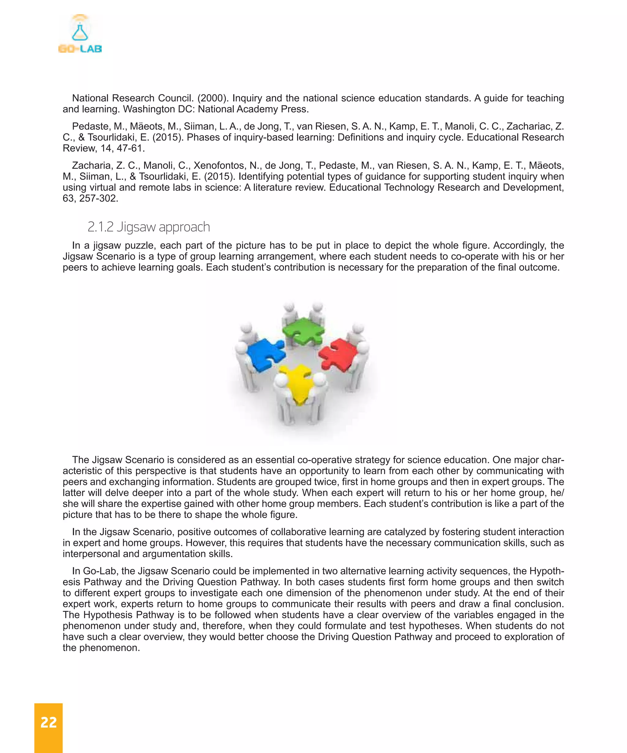 22
National Research Council. (2000). Inquiry and the national science education standards. A guide for teaching
and learning. Washington DC: National Academy Press.
Pedaste, M., Mäeots, M., Siiman, L. A., de Jong, T., van Riesen, S. A. N., Kamp, E. T., Manoli, C. C., Zachariac, Z.
C., & Tsourlidaki, E. (2015). Phases of inquiry-based learning: Definitions and inquiry cycle. Educational Research
Review, 14, 47-61.
Zacharia, Z. C., Manoli, C., Xenofontos, N., de Jong, T., Pedaste, M., van Riesen, S. A. N., Kamp, E. T., Mäeots,
M., Siiman, L., & Tsourlidaki, E. (2015). Identifying potential types of guidance for supporting student inquiry when
using virtual and remote labs in science: A literature review. Educational Technology Research and Development,
63, 257-302.
2.1.2 Jigsaw approach
In a jigsaw puzzle, each part of the picture has to be put in place to depict the whole figure. Accordingly, the
Jigsaw Scenario is a type of group learning arrangement, where each student needs to co-operate with his or her
peers to achieve learning goals. Each student’s contribution is necessary for the preparation of the final outcome.
The Jigsaw Scenario is considered as an essential co-operative strategy for science education. One major char-
acteristic of this perspective is that students have an opportunity to learn from each other by communicating with
peers and exchanging information. Students are grouped twice, first in home groups and then in expert groups. The
latter will delve deeper into a part of the whole study. When each expert will return to his or her home group, he/
she will share the expertise gained with other home group members. Each student’s contribution is like a part of the
picture that has to be there to shape the whole figure.
In the Jigsaw Scenario, positive outcomes of collaborative learning are catalyzed by fostering student interaction
in expert and home groups. However, this requires that students have the necessary communication skills, such as
interpersonal and argumentation skills.
In Go-Lab, the Jigsaw Scenario could be implemented in two alternative learning activity sequences, the Hypoth-
esis Pathway and the Driving Question Pathway. In both cases students first form home groups and then switch
to different expert groups to investigate each one dimension of the phenomenon under study. At the end of their
expert work, experts return to home groups to communicate their results with peers and draw a final conclusion.
The Hypothesis Pathway is to be followed when students have a clear overview of the variables engaged in the
phenomenon under study and, therefore, when they could formulate and test hypotheses. When students do not
have such a clear overview, they would better choose the Driving Question Pathway and proceed to exploration of
the phenomenon.
 