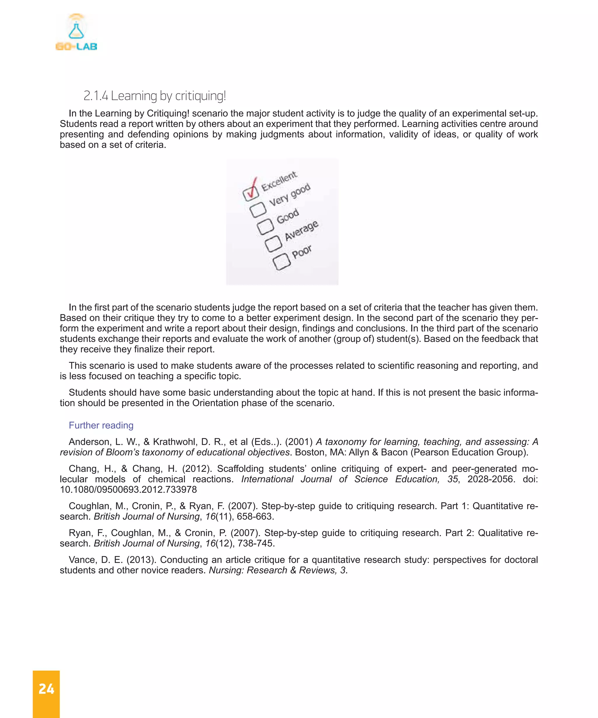 24
2.1.4 Learning by critiquing!
In the Learning by Critiquing! scenario the major student activity is to judge the quality of an experimental set-up.
Students read a report written by others about an experiment that they performed. Learning activities centre around
presenting and defending opinions by making judgments about information, validity of ideas, or quality of work
based on a set of criteria.
In the first part of the scenario students judge the report based on a set of criteria that the teacher has given them.
Based on their critique they try to come to a better experiment design. In the second part of the scenario they per-
form the experiment and write a report about their design, findings and conclusions. In the third part of the scenario
students exchange their reports and evaluate the work of another (group of) student(s). Based on the feedback that
they receive they finalize their report.
This scenario is used to make students aware of the processes related to scientific reasoning and reporting, and
is less focused on teaching a specific topic.
Students should have some basic understanding about the topic at hand. If this is not present the basic informa-
tion should be presented in the Orientation phase of the scenario.
Further reading
Anderson, L. W., & Krathwohl, D. R., et al (Eds..). (2001) A taxonomy for learning, teaching, and assessing: A
revision of Bloom’s taxonomy of educational objectives. Boston, MA: Allyn & Bacon (Pearson Education Group).
Chang, H., & Chang, H. (2012). Scaffolding students’ online critiquing of expert- and peer-generated mo-
lecular models of chemical reactions. International Journal of Science Education, 35, 2028-2056. doi:
10.1080/09500693.2012.733978
Coughlan, M., Cronin, P., & Ryan, F. (2007). Step-by-step guide to critiquing research. Part 1: Quantitative re-
search. British Journal of Nursing, 16(11), 658-663.
Ryan, F., Coughlan, M., & Cronin, P. (2007). Step-by-step guide to critiquing research. Part 2: Qualitative re-
search. British Journal of Nursing, 16(12), 738-745.
Vance, D. E. (2013). Conducting an article critique for a quantitative research study: perspectives for doctoral
students and other novice readers. Nursing: Research & Reviews, 3.
 
