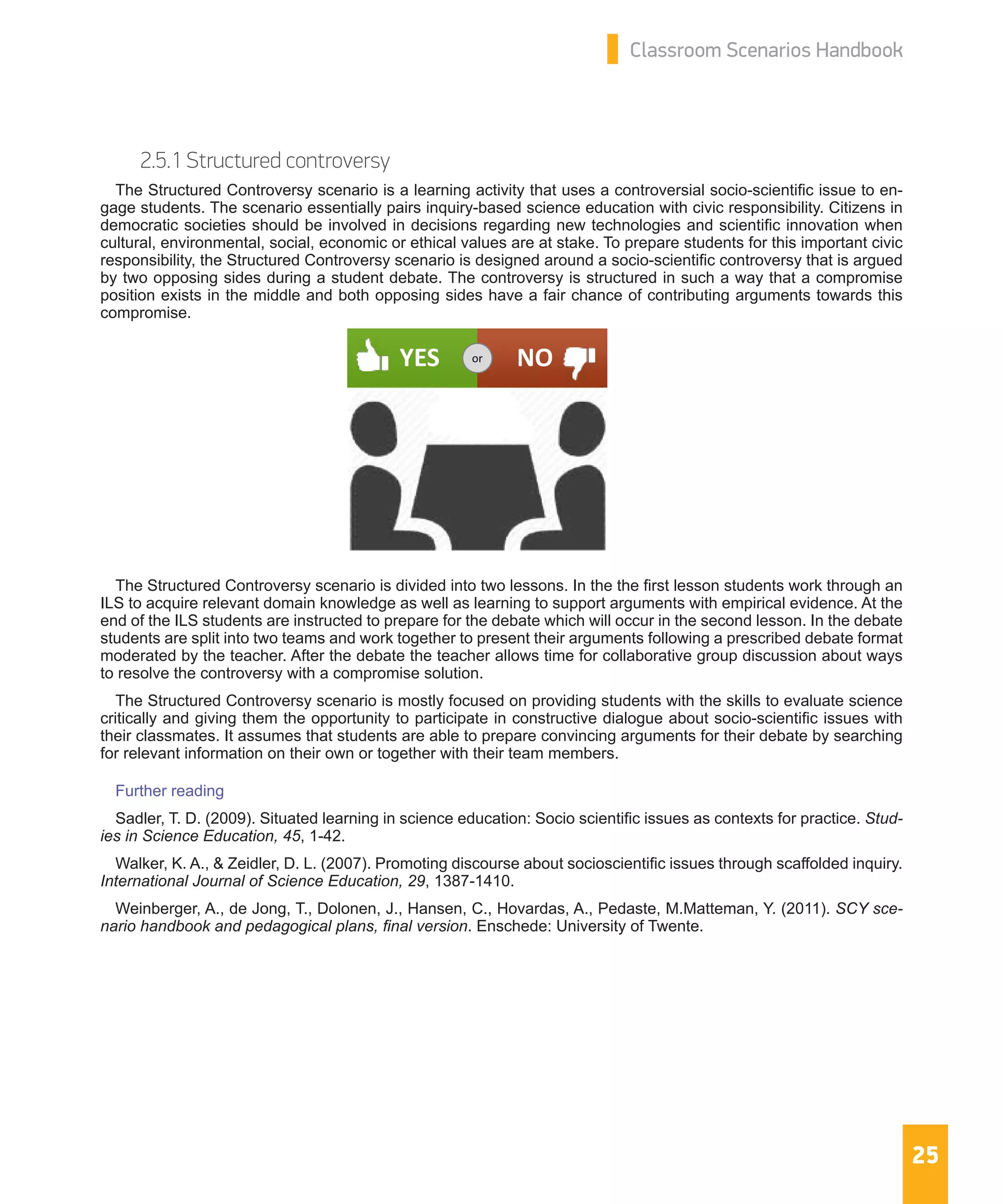 25
Classroom Scenarios Handbook
2.5.1 Structured controversy
The Structured Controversy scenario is a learning activity that uses a controversial socio-scientific issue to en-
gage students. The scenario essentially pairs inquiry-based science education with civic responsibility. Citizens in
democratic societies should be involved in decisions regarding new technologies and scientific innovation when
cultural, environmental, social, economic or ethical values are at stake. To prepare students for this important civic
responsibility, the Structured Controversy scenario is designed around a socio-scientific controversy that is argued
by two opposing sides during a student debate. The controversy is structured in such a way that a compromise
position exists in the middle and both opposing sides have a fair chance of contributing arguments towards this
compromise.
The Structured Controversy scenario is divided into two lessons. In the the first lesson students work through an
ILS to acquire relevant domain knowledge as well as learning to support arguments with empirical evidence. At the
end of the ILS students are instructed to prepare for the debate which will occur in the second lesson. In the debate
students are split into two teams and work together to present their arguments following a prescribed debate format
moderated by the teacher. After the debate the teacher allows time for collaborative group discussion about ways
to resolve the controversy with a compromise solution.
The Structured Controversy scenario is mostly focused on providing students with the skills to evaluate science
critically and giving them the opportunity to participate in constructive dialogue about socio-scientific issues with
their classmates. It assumes that students are able to prepare convincing arguments for their debate by searching
for relevant information on their own or together with their team members.
Further reading
Sadler, T. D. (2009). Situated learning in science education: Socio scientific issues as contexts for practice. Stud-
ies in Science Education, 45, 1-42.
Walker, K. A., & Zeidler, D. L. (2007). Promoting discourse about socioscientific issues through scaffolded inquiry.
International Journal of Science Education, 29, 1387-1410.
Weinberger, A., de Jong, T., Dolonen, J., Hansen, C., Hovardas, A., Pedaste, M.Matteman, Y. (2011). SCY sce-
nario handbook and pedagogical plans, final version. Enschede: University of Twente.
YES NOor
 