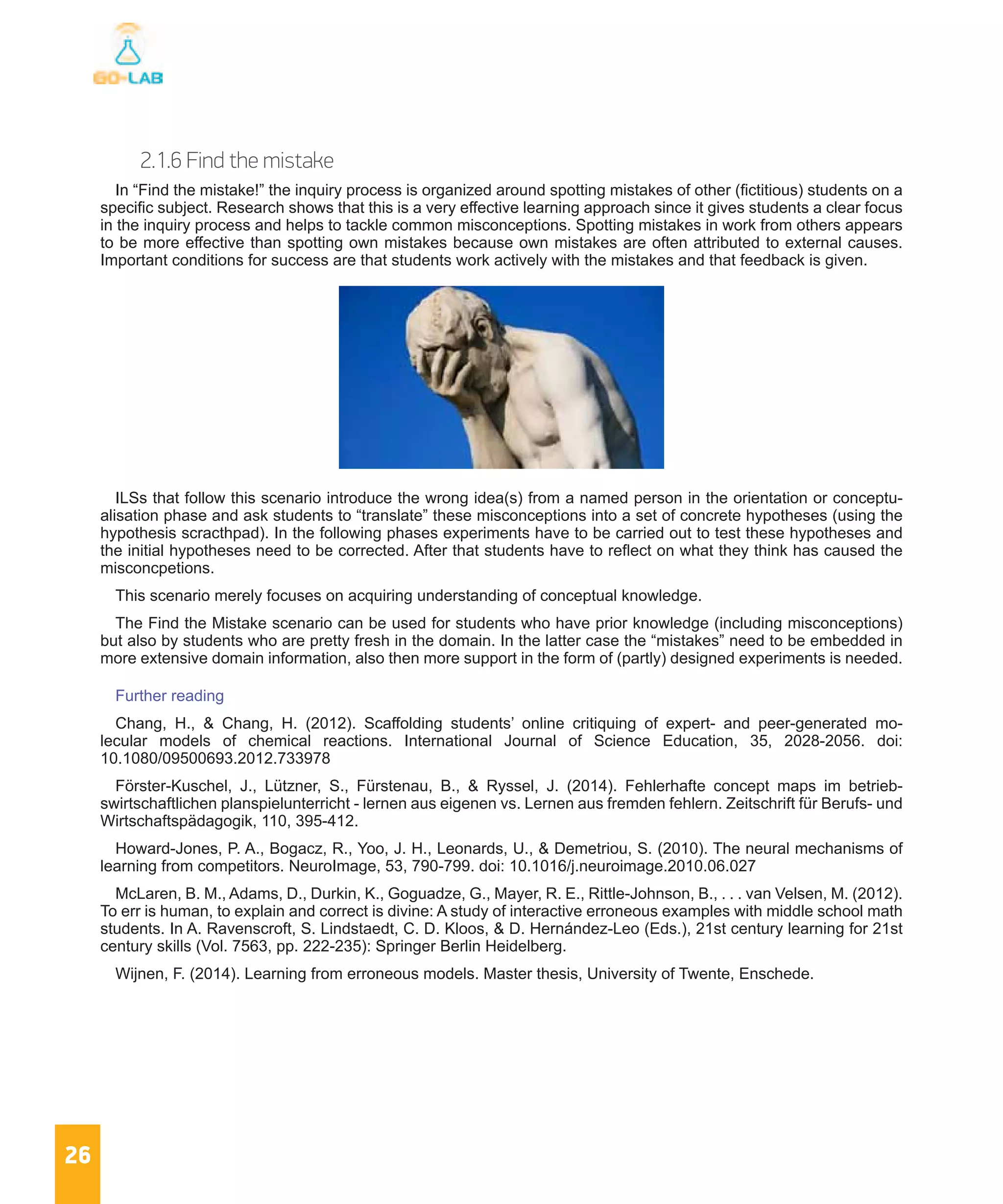 26
2.1.6 Find the mistake
In “Find the mistake!” the inquiry process is organized around spotting mistakes of other (fictitious) students on a
specific subject. Research shows that this is a very effective learning approach since it gives students a clear focus
in the inquiry process and helps to tackle common misconceptions. Spotting mistakes in work from others appears
to be more effective than spotting own mistakes because own mistakes are often attributed to external causes.
Important conditions for success are that students work actively with the mistakes and that feedback is given.
ILSs that follow this scenario introduce the wrong idea(s) from a named person in the orientation or conceptu-
alisation phase and ask students to “translate” these misconceptions into a set of concrete hypotheses (using the
hypothesis scracthpad). In the following phases experiments have to be carried out to test these hypotheses and
the initial hypotheses need to be corrected. After that students have to reflect on what they think has caused the
misconcpetions.
This scenario merely focuses on acquiring understanding of conceptual knowledge.
The Find the Mistake scenario can be used for students who have prior knowledge (including misconceptions)
but also by students who are pretty fresh in the domain. In the latter case the “mistakes” need to be embedded in
more extensive domain information, also then more support in the form of (partly) designed experiments is needed.
Further reading
Chang, H., & Chang, H. (2012). Scaffolding students’ online critiquing of expert- and peer-generated mo-
lecular models of chemical reactions. International Journal of Science Education, 35, 2028-2056. doi:
10.1080/09500693.2012.733978
Förster-Kuschel, J., Lützner, S., Fürstenau, B., & Ryssel, J. (2014). Fehlerhafte concept maps im betrieb-
swirtschaftlichen planspielunterricht - lernen aus eigenen vs. Lernen aus fremden fehlern. Zeitschrift für Berufs- und
Wirtschaftspädagogik, 110, 395-412.
Howard-Jones, P. A., Bogacz, R., Yoo, J. H., Leonards, U., & Demetriou, S. (2010). The neural mechanisms of
learning from competitors. NeuroImage, 53, 790-799. doi: 10.1016/j.neuroimage.2010.06.027
McLaren, B. M., Adams, D., Durkin, K., Goguadze, G., Mayer, R. E., Rittle-Johnson, B., . . . van Velsen, M. (2012).
To err is human, to explain and correct is divine: A study of interactive erroneous examples with middle school math
students. In A. Ravenscroft, S. Lindstaedt, C. D. Kloos, & D. Hernández-Leo (Eds.), 21st century learning for 21st
century skills (Vol. 7563, pp. 222-235): Springer Berlin Heidelberg.
Wijnen, F. (2014). Learning from erroneous models. Master thesis, University of Twente, Enschede.
 
