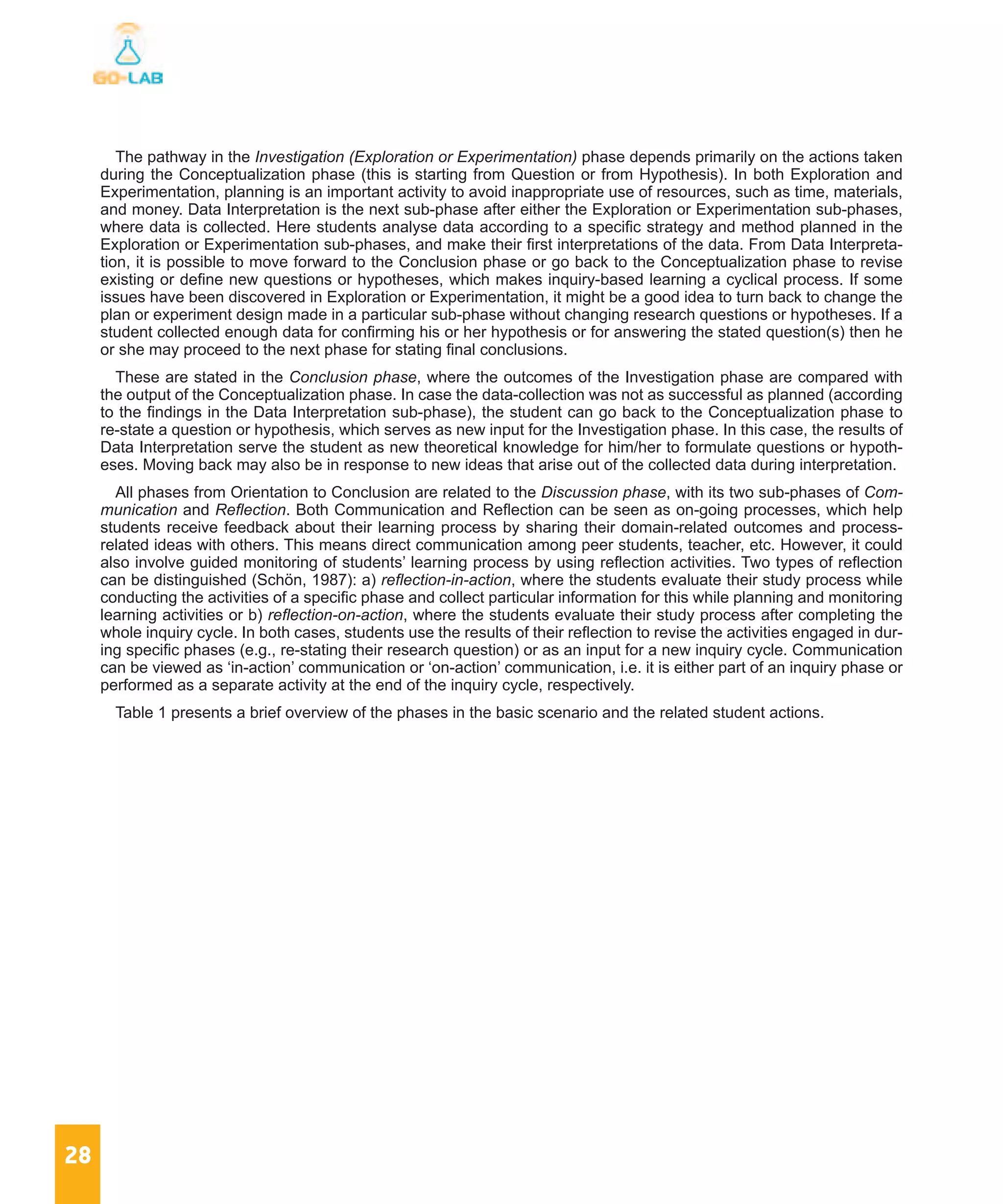 28
The pathway in the Investigation (Exploration or Experimentation) phase depends primarily on the actions taken
during the Conceptualization phase (this is starting from Question or from Hypothesis). In both Exploration and
Experimentation, planning is an important activity to avoid inappropriate use of resources, such as time, materials,
and money. Data Interpretation is the next sub-phase after either the Exploration or Experimentation sub-phases,
where data is collected. Here students analyse data according to a specific strategy and method planned in the
Exploration or Experimentation sub-phases, and make their first interpretations of the data. From Data Interpreta-
tion, it is possible to move forward to the Conclusion phase or go back to the Conceptualization phase to revise
existing or define new questions or hypotheses, which makes inquiry-based learning a cyclical process. If some
issues have been discovered in Exploration or Experimentation, it might be a good idea to turn back to change the
plan or experiment design made in a particular sub-phase without changing research questions or hypotheses. If a
student collected enough data for confirming his or her hypothesis or for answering the stated question(s) then he
or she may proceed to the next phase for stating final conclusions.
These are stated in the Conclusion phase, where the outcomes of the Investigation phase are compared with
the output of the Conceptualization phase. In case the data-collection was not as successful as planned (according
to the findings in the Data Interpretation sub-phase), the student can go back to the Conceptualization phase to
re-state a question or hypothesis, which serves as new input for the Investigation phase. In this case, the results of
Data Interpretation serve the student as new theoretical knowledge for him/her to formulate questions or hypoth-
eses. Moving back may also be in response to new ideas that arise out of the collected data during interpretation.
All phases from Orientation to Conclusion are related to the Discussion phase, with its two sub-phases of Com-
munication and Reflection. Both Communication and Reflection can be seen as on-going processes, which help
students receive feedback about their learning process by sharing their domain-related outcomes and process-
related ideas with others. This means direct communication among peer students, teacher, etc. However, it could
also involve guided monitoring of students’ learning process by using reflection activities. Two types of reflection
can be distinguished (Schön, 1987): a) reflection-in-action, where the students evaluate their study process while
conducting the activities of a specific phase and collect particular information for this while planning and monitoring
learning activities or b) reflection-on-action, where the students evaluate their study process after completing the
whole inquiry cycle. In both cases, students use the results of their reflection to revise the activities engaged in dur-
ing specific phases (e.g., re-stating their research question) or as an input for a new inquiry cycle. Communication
can be viewed as ‘in-action’ communication or ‘on-action’ communication, i.e. it is either part of an inquiry phase or
performed as a separate activity at the end of the inquiry cycle, respectively.
Table 1 presents a brief overview of the phases in the basic scenario and the related student actions.
 