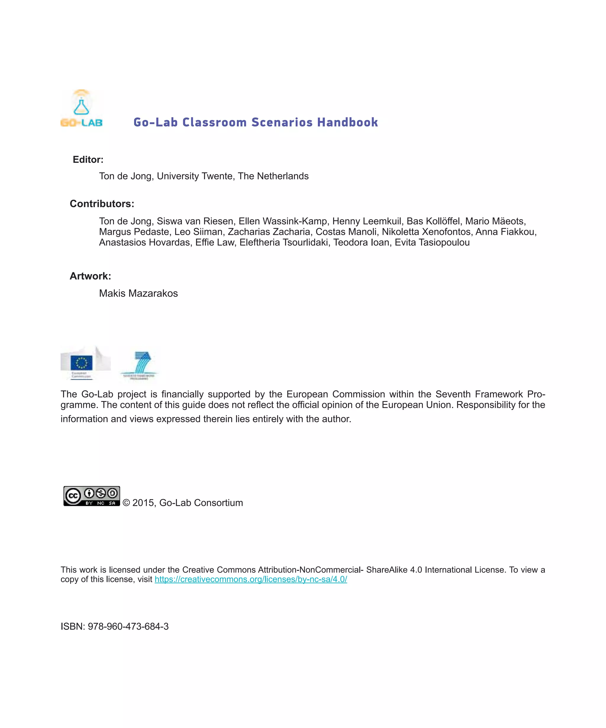 Go-Lab Classroom Scenarios Handbook
Editor:
	 Ton de Jong, University Twente, The Netherlands
Contributors:
	 Ton de Jong, Siswa van Riesen, Ellen Wassink-Kamp, Henny Leemkuil, Bas Kollöffel, Mario Mäeots, 	
	 Margus Pedaste, Leo Siiman, Zacharias Zacharia, Costas Manoli, Nikoletta Xenofontos, Anna Fiakkou, 	
	 Anastasios Hovardas, Effie Law, Eleftheria Tsourlidaki, Teodora Ioan, Evita Tasiopoulou
Artwork:
	 Makis Mazarakos
The Go-Lab project is financially supported by the European Commission within the Seventh Framework Pro-
gramme. The content of this guide does not reflect the official opinion of the European Union. Responsibility for the
information and views expressed therein lies entirely with the author.
© 2015, Go-Lab Consortium
This work is licensed under the Creative Commons Attribution-NonCommercial- ShareAlike 4.0 International License. To view a
copy of this license, visit https://creativecommons.org/licenses/by-nc-sa/4.0/
ISBN: 978-960-473-684-3
 