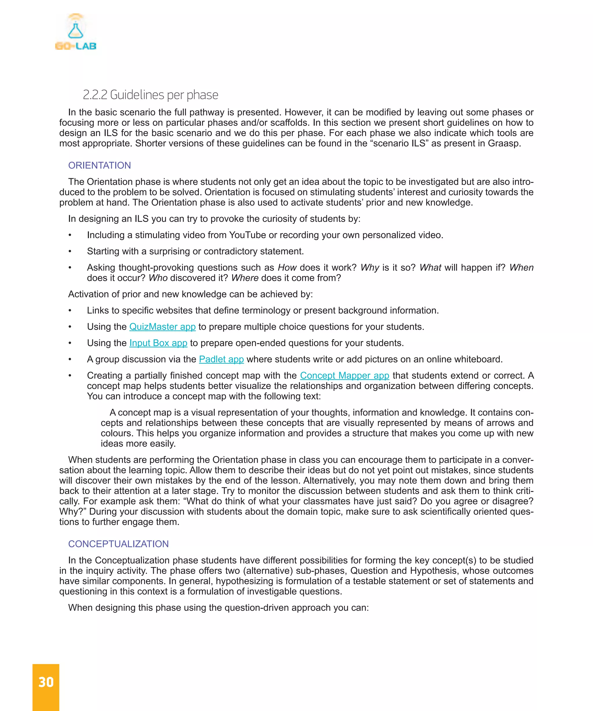 30
2.2.2 Guidelines per phase
In the basic scenario the full pathway is presented. However, it can be modified by leaving out some phases or
focusing more or less on particular phases and/or scaffolds. In this section we present short guidelines on how to
design an ILS for the basic scenario and we do this per phase. For each phase we also indicate which tools are
most appropriate. Shorter versions of these guidelines can be found in the “scenario ILS” as present in Graasp.
ORIENTATION
The Orientation phase is where students not only get an idea about the topic to be investigated but are also intro-
duced to the problem to be solved. Orientation is focused on stimulating students’ interest and curiosity towards the
problem at hand. The Orientation phase is also used to activate students’ prior and new knowledge.
In designing an ILS you can try to provoke the curiosity of students by:
•	 Including a stimulating video from YouTube or recording your own personalized video.
•	 Starting with a surprising or contradictory statement.
•	 Asking thought-provoking questions such as How does it work? Why is it so? What will happen if? When
does it occur? Who discovered it? Where does it come from?
Activation of prior and new knowledge can be achieved by:
•	 Links to specific websites that define terminology or present background information.
•	 Using the QuizMaster app to prepare multiple choice questions for your students.
•	 Using the Input Box app to prepare open-ended questions for your students.
•	 A group discussion via the Padlet app where students write or add pictures on an online whiteboard.
•	 Creating a partially finished concept map with the Concept Mapper app that students extend or correct. A
concept map helps students better visualize the relationships and organization between differing concepts.
You can introduce a concept map with the following text:
A concept map is a visual representation of your thoughts, information and knowledge. It contains con-
cepts and relationships between these concepts that are visually represented by means of arrows and
colours. This helps you organize information and provides a structure that makes you come up with new
ideas more easily.
When students are performing the Orientation phase in class you can encourage them to participate in a conver-
sation about the learning topic. Allow them to describe their ideas but do not yet point out mistakes, since students
will discover their own mistakes by the end of the lesson. Alternatively, you may note them down and bring them
back to their attention at a later stage. Try to monitor the discussion between students and ask them to think criti-
cally. For example ask them: “What do think of what your classmates have just said? Do you agree or disagree?
Why?” During your discussion with students about the domain topic, make sure to ask scientifically oriented ques-
tions to further engage them.
CONCEPTUALIZATION
In the Conceptualization phase students have different possibilities for forming the key concept(s) to be studied
in the inquiry activity. The phase offers two (alternative) sub-phases, Question and Hypothesis, whose outcomes
have similar components. In general, hypothesizing is formulation of a testable statement or set of statements and
questioning in this context is a formulation of investigable questions.
When designing this phase using the question-driven approach you can:
 