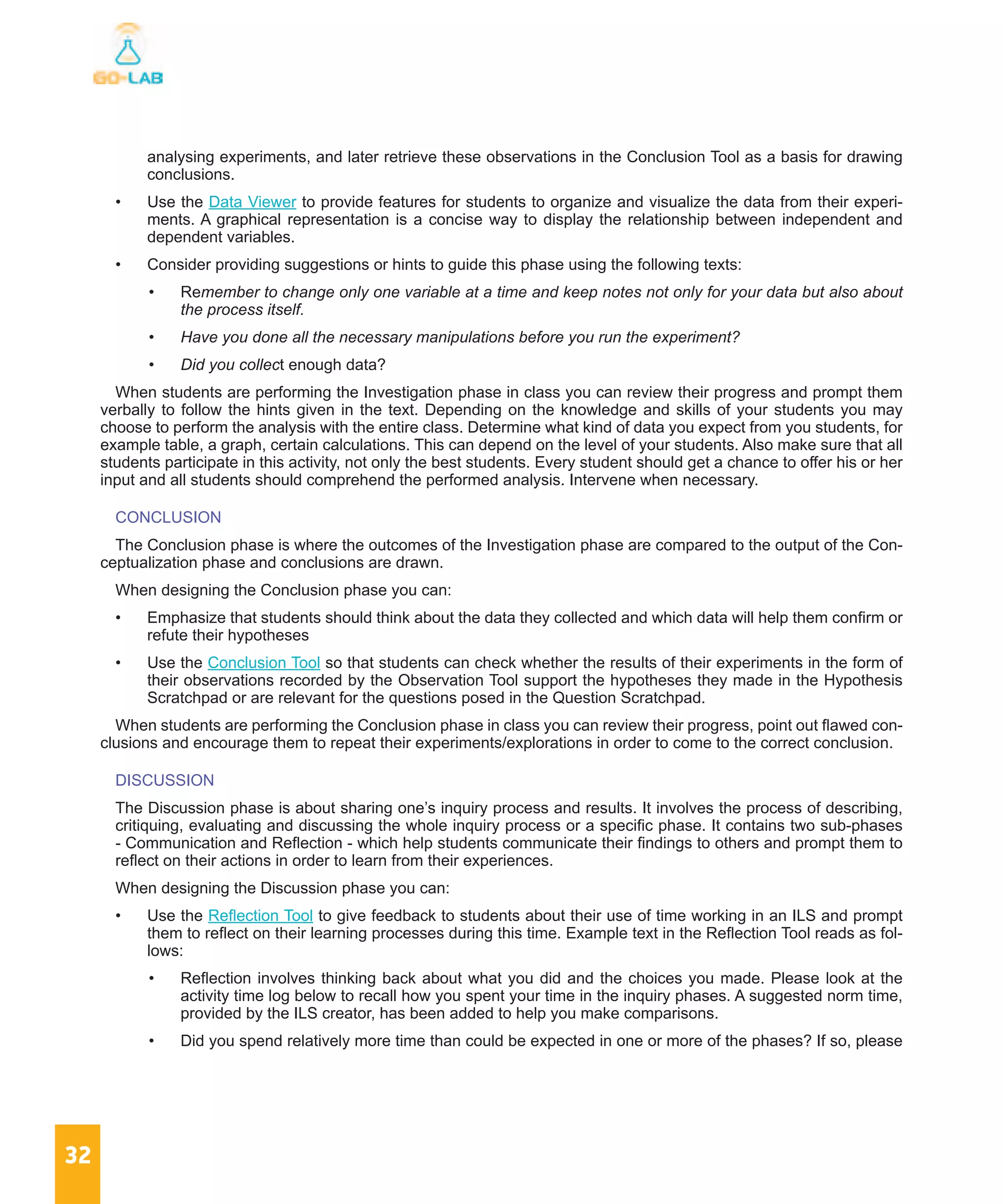 32
analysing experiments, and later retrieve these observations in the Conclusion Tool as a basis for drawing
conclusions.
•	 Use the Data Viewer to provide features for students to organize and visualize the data from their experi-
ments. A graphical representation is a concise way to display the relationship between independent and
dependent variables.
•	 Consider providing suggestions or hints to guide this phase using the following texts:
•	 Remember to change only one variable at a time and keep notes not only for your data but also about
the process itself.
•	 Have you done all the necessary manipulations before you run the experiment?
•	 Did you collect enough data?
When students are performing the Investigation phase in class you can review their progress and prompt them
verbally to follow the hints given in the text. Depending on the knowledge and skills of your students you may
choose to perform the analysis with the entire class. Determine what kind of data you expect from you students, for
example table, a graph, certain calculations. This can depend on the level of your students. Also make sure that all
students participate in this activity, not only the best students. Every student should get a chance to offer his or her
input and all students should comprehend the performed analysis. Intervene when necessary.
CONCLUSION
The Conclusion phase is where the outcomes of the Investigation phase are compared to the output of the Con-
ceptualization phase and conclusions are drawn.
When designing the Conclusion phase you can:
•	 Emphasize that students should think about the data they collected and which data will help them confirm or
refute their hypotheses
•	 Use the Conclusion Tool so that students can check whether the results of their experiments in the form of
their observations recorded by the Observation Tool support the hypotheses they made in the Hypothesis
Scratchpad or are relevant for the questions posed in the Question Scratchpad.
When students are performing the Conclusion phase in class you can review their progress, point out flawed con-
clusions and encourage them to repeat their experiments/explorations in order to come to the correct conclusion.
DISCUSSION
The Discussion phase is about sharing one’s inquiry process and results. It involves the process of describing,
critiquing, evaluating and discussing the whole inquiry process or a specific phase. It contains two sub-phases
- Communication and Reflection - which help students communicate their findings to others and prompt them to
reflect on their actions in order to learn from their experiences.
When designing the Discussion phase you can:
•	 Use the Reflection Tool to give feedback to students about their use of time working in an ILS and prompt
them to reflect on their learning processes during this time. Example text in the Reflection Tool reads as fol-
lows:
•	 Reflection involves thinking back about what you did and the choices you made. Please look at the
activity time log below to recall how you spent your time in the inquiry phases. A suggested norm time,
provided by the ILS creator, has been added to help you make comparisons.
•	 Did you spend relatively more time than could be expected in one or more of the phases? If so, please
 