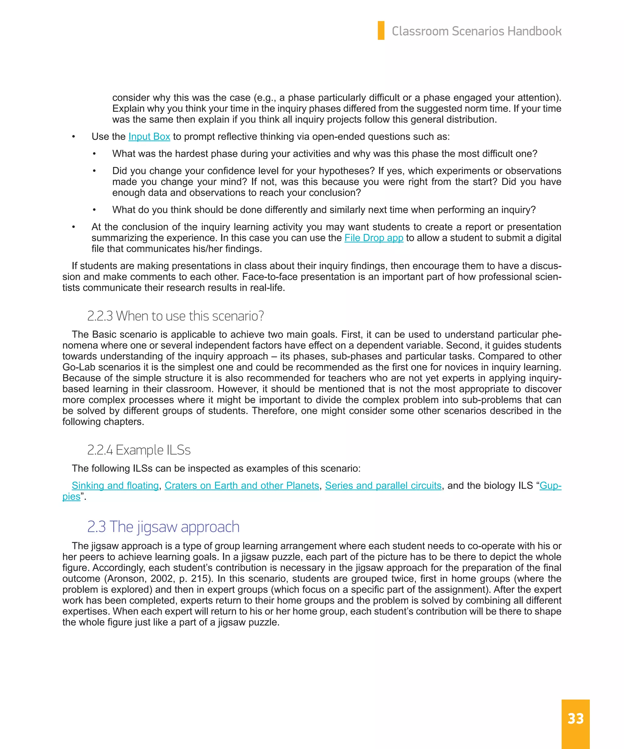 33
Classroom Scenarios Handbook
consider why this was the case (e.g., a phase particularly difficult or a phase engaged your attention).
Explain why you think your time in the inquiry phases differed from the suggested norm time. If your time
was the same then explain if you think all inquiry projects follow this general distribution.
•	 Use the Input Box to prompt reflective thinking via open-ended questions such as:
•	 What was the hardest phase during your activities and why was this phase the most difficult one?
•	 Did you change your confidence level for your hypotheses? If yes, which experiments or observations
made you change your mind? If not, was this because you were right from the start? Did you have
enough data and observations to reach your conclusion?
•	 What do you think should be done differently and similarly next time when performing an inquiry?
•	 At the conclusion of the inquiry learning activity you may want students to create a report or presentation
summarizing the experience. In this case you can use the File Drop app to allow a student to submit a digital
file that communicates his/her findings.
If students are making presentations in class about their inquiry findings, then encourage them to have a discus-
sion and make comments to each other. Face-to-face presentation is an important part of how professional scien-
tists communicate their research results in real-life.
2.2.3 When to use this scenario?
The Basic scenario is applicable to achieve two main goals. First, it can be used to understand particular phe-
nomena where one or several independent factors have effect on a dependent variable. Second, it guides students
towards understanding of the inquiry approach – its phases, sub-phases and particular tasks. Compared to other
Go-Lab scenarios it is the simplest one and could be recommended as the first one for novices in inquiry learning.
Because of the simple structure it is also recommended for teachers who are not yet experts in applying inquiry-
based learning in their classroom. However, it should be mentioned that is not the most appropriate to discover
more complex processes where it might be important to divide the complex problem into sub-problems that can
be solved by different groups of students. Therefore, one might consider some other scenarios described in the
following chapters.
2.2.4 Example ILSs
The following ILSs can be inspected as examples of this scenario:
Sinking and floating, Craters on Earth and other Planets, Series and parallel circuits, and the biology ILS “Gup-
pies”.
2.3 The jigsaw approach
The jigsaw approach is a type of group learning arrangement where each student needs to co-operate with his or
her peers to achieve learning goals. In a jigsaw puzzle, each part of the picture has to be there to depict the whole
figure. Accordingly, each student’s contribution is necessary in the jigsaw approach for the preparation of the final
outcome (Aronson, 2002, p. 215). In this scenario, students are grouped twice, first in home groups (where the
problem is explored) and then in expert groups (which focus on a specific part of the assignment). After the expert
work has been completed, experts return to their home groups and the problem is solved by combining all different
expertises. When each expert will return to his or her home group, each student’s contribution will be there to shape
the whole figure just like a part of a jigsaw puzzle.
 