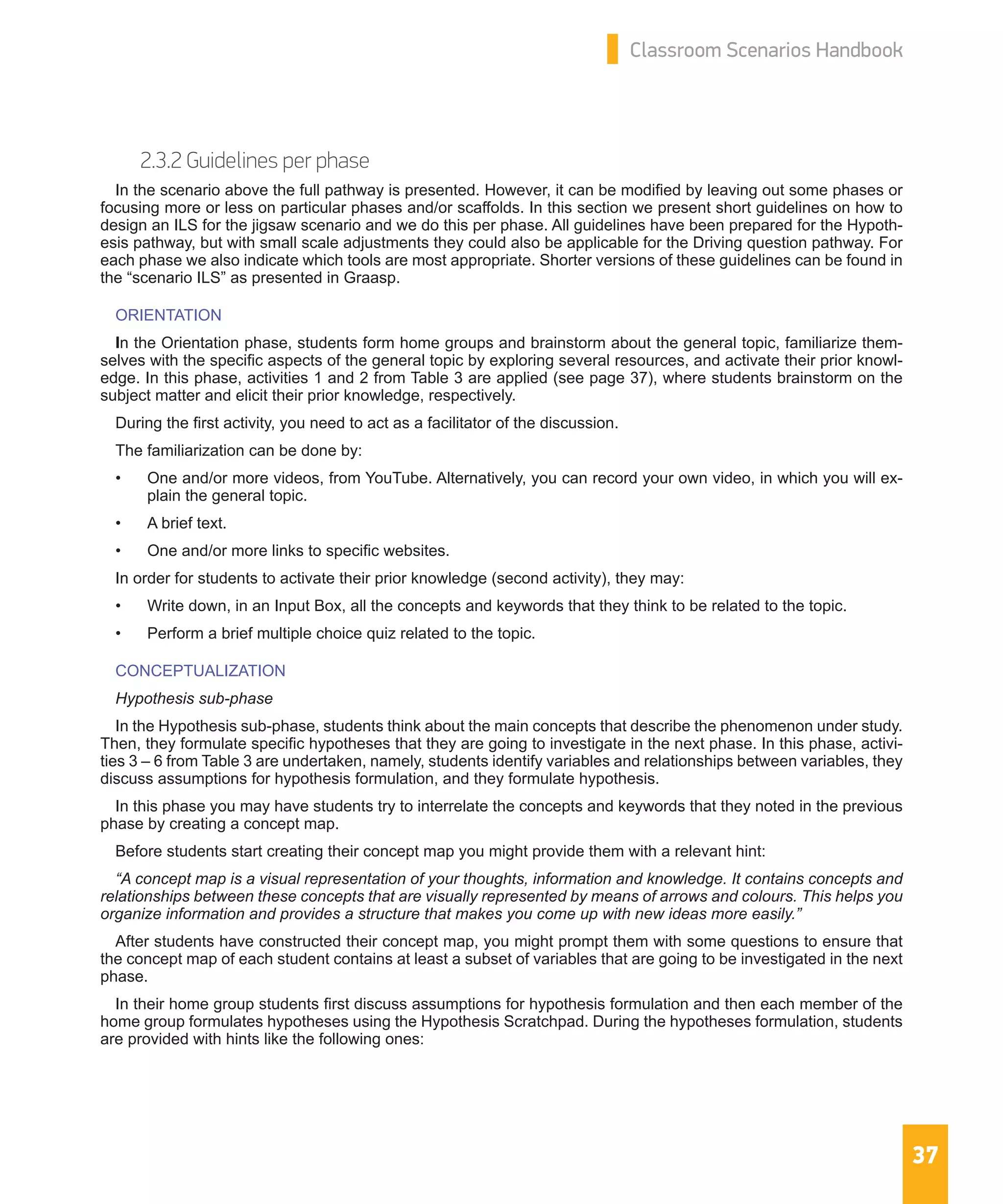 37
Classroom Scenarios Handbook
2.3.2 Guidelines per phase
In the scenario above the full pathway is presented. However, it can be modified by leaving out some phases or
focusing more or less on particular phases and/or scaffolds. In this section we present short guidelines on how to
design an ILS for the jigsaw scenario and we do this per phase. All guidelines have been prepared for the Hypoth-
esis pathway, but with small scale adjustments they could also be applicable for the Driving question pathway. For
each phase we also indicate which tools are most appropriate. Shorter versions of these guidelines can be found in
the “scenario ILS” as presented in Graasp.
ORIENTATION
In the Orientation phase, students form home groups and brainstorm about the general topic, familiarize them-
selves with the specific aspects of the general topic by exploring several resources, and activate their prior knowl-
edge. In this phase, activities 1 and 2 from Table 3 are applied (see page 37), where students brainstorm on the
subject matter and elicit their prior knowledge, respectively.
During the first activity, you need to act as a facilitator of the discussion.
The familiarization can be done by:
•	 One and/or more videos, from YouTube. Alternatively, you can record your own video, in which you will ex-
plain the general topic.
•	 A brief text.
•	 One and/or more links to specific websites.
In order for students to activate their prior knowledge (second activity), they may:
•	 Write down, in an Input Box, all the concepts and keywords that they think to be related to the topic.
•	 Perform a brief multiple choice quiz related to the topic.
CONCEPTUALIZATION
Hypothesis sub-phase
In the Hypothesis sub-phase, students think about the main concepts that describe the phenomenon under study.
Then, they formulate specific hypotheses that they are going to investigate in the next phase. In this phase, activi-
ties 3 – 6 from Table 3 are undertaken, namely, students identify variables and relationships between variables, they
discuss assumptions for hypothesis formulation, and they formulate hypothesis.
In this phase you may have students try to interrelate the concepts and keywords that they noted in the previous
phase by creating a concept map.
Before students start creating their concept map you might provide them with a relevant hint:
“A concept map is a visual representation of your thoughts, information and knowledge. It contains concepts and
relationships between these concepts that are visually represented by means of arrows and colours. This helps you
organize information and provides a structure that makes you come up with new ideas more easily.”
After students have constructed their concept map, you might prompt them with some questions to ensure that
the concept map of each student contains at least a subset of variables that are going to be investigated in the next
phase.
In their home group students first discuss assumptions for hypothesis formulation and then each member of the
home group formulates hypotheses using the Hypothesis Scratchpad. During the hypotheses formulation, students
are provided with hints like the following ones:
 