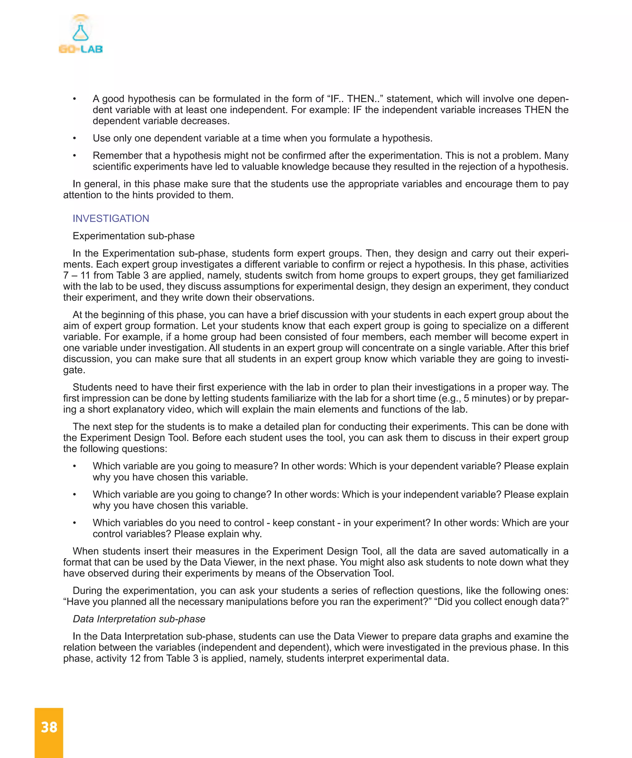 38
•	 A good hypothesis can be formulated in the form of “IF.. THEN..” statement, which will involve one depen-
dent variable with at least one independent. For example: IF the independent variable increases THEN the
dependent variable decreases.
•	 Use only one dependent variable at a time when you formulate a hypothesis.
•	 Remember that a hypothesis might not be confirmed after the experimentation. This is not a problem. Many
scientific experiments have led to valuable knowledge because they resulted in the rejection of a hypothesis.
In general, in this phase make sure that the students use the appropriate variables and encourage them to pay
attention to the hints provided to them.
INVESTIGATION
Experimentation sub-phase
In the Experimentation sub-phase, students form expert groups. Then, they design and carry out their experi-
ments. Each expert group investigates a different variable to confirm or reject a hypothesis. In this phase, activities
7 – 11 from Table 3 are applied, namely, students switch from home groups to expert groups, they get familiarized
with the lab to be used, they discuss assumptions for experimental design, they design an experiment, they conduct
their experiment, and they write down their observations.
At the beginning of this phase, you can have a brief discussion with your students in each expert group about the
aim of expert group formation. Let your students know that each expert group is going to specialize on a different
variable. For example, if a home group had been consisted of four members, each member will become expert in
one variable under investigation. All students in an expert group will concentrate on a single variable. After this brief
discussion, you can make sure that all students in an expert group know which variable they are going to investi-
gate.
Students need to have their first experience with the lab in order to plan their investigations in a proper way. The
first impression can be done by letting students familiarize with the lab for a short time (e.g., 5 minutes) or by prepar-
ing a short explanatory video, which will explain the main elements and functions of the lab.
The next step for the students is to make a detailed plan for conducting their experiments. This can be done with
the Experiment Design Tool. Before each student uses the tool, you can ask them to discuss in their expert group
the following questions:
•	 Which variable are you going to measure? In other words: Which is your dependent variable? Please explain
why you have chosen this variable.
•	 Which variable are you going to change? In other words: Which is your independent variable? Please explain
why you have chosen this variable.
•	 Which variables do you need to control - keep constant - in your experiment? In other words: Which are your
control variables? Please explain why.
When students insert their measures in the Experiment Design Tool, all the data are saved automatically in a
format that can be used by the Data Viewer, in the next phase. You might also ask students to note down what they
have observed during their experiments by means of the Observation Tool.
During the experimentation, you can ask your students a series of reflection questions, like the following ones:
“Have you planned all the necessary manipulations before you ran the experiment?” “Did you collect enough data?”
Data Interpretation sub-phase
In the Data Interpretation sub-phase, students can use the Data Viewer to prepare data graphs and examine the
relation between the variables (independent and dependent), which were investigated in the previous phase. In this
phase, activity 12 from Table 3 is applied, namely, students interpret experimental data.
 