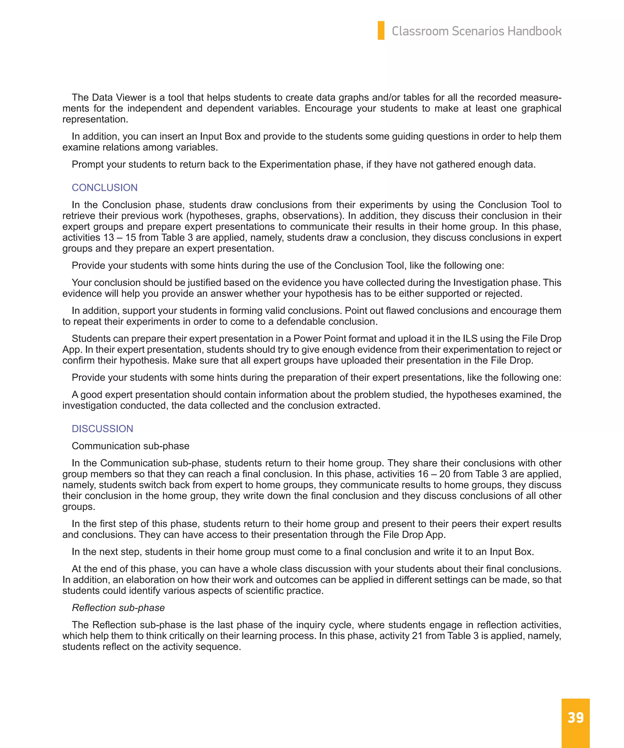 39
Classroom Scenarios Handbook
The Data Viewer is a tool that helps students to create data graphs and/or tables for all the recorded measure-
ments for the independent and dependent variables. Encourage your students to make at least one graphical
representation.
In addition, you can insert an Input Box and provide to the students some guiding questions in order to help them
examine relations among variables.
Prompt your students to return back to the Experimentation phase, if they have not gathered enough data.
CONCLUSION
In the Conclusion phase, students draw conclusions from their experiments by using the Conclusion Tool to
retrieve their previous work (hypotheses, graphs, observations). In addition, they discuss their conclusion in their
expert groups and prepare expert presentations to communicate their results in their home group. In this phase,
activities 13 – 15 from Table 3 are applied, namely, students draw a conclusion, they discuss conclusions in expert
groups and they prepare an expert presentation.
Provide your students with some hints during the use of the Conclusion Tool, like the following one:
Your conclusion should be justified based on the evidence you have collected during the Investigation phase. This
evidence will help you provide an answer whether your hypothesis has to be either supported or rejected.
In addition, support your students in forming valid conclusions. Point out flawed conclusions and encourage them
to repeat their experiments in order to come to a defendable conclusion.
Students can prepare their expert presentation in a Power Point format and upload it in the ILS using the File Drop
App. In their expert presentation, students should try to give enough evidence from their experimentation to reject or
confirm their hypothesis. Make sure that all expert groups have uploaded their presentation in the File Drop.
Provide your students with some hints during the preparation of their expert presentations, like the following one:
A good expert presentation should contain information about the problem studied, the hypotheses examined, the
investigation conducted, the data collected and the conclusion extracted.
DISCUSSION
Communication sub-phase
In the Communication sub-phase, students return to their home group. They share their conclusions with other
group members so that they can reach a final conclusion. In this phase, activities 16 – 20 from Table 3 are applied,
namely, students switch back from expert to home groups, they communicate results to home groups, they discuss
their conclusion in the home group, they write down the final conclusion and they discuss conclusions of all other
groups.
In the first step of this phase, students return to their home group and present to their peers their expert results
and conclusions. They can have access to their presentation through the File Drop App.
In the next step, students in their home group must come to a final conclusion and write it to an Input Box.
At the end of this phase, you can have a whole class discussion with your students about their final conclusions.
In addition, an elaboration on how their work and outcomes can be applied in different settings can be made, so that
students could identify various aspects of scientific practice.
Reflection sub-phase
The Reflection sub-phase is the last phase of the inquiry cycle, where students engage in reflection activities,
which help them to think critically on their learning process. In this phase, activity 21 from Table 3 is applied, namely,
students reflect on the activity sequence.
 