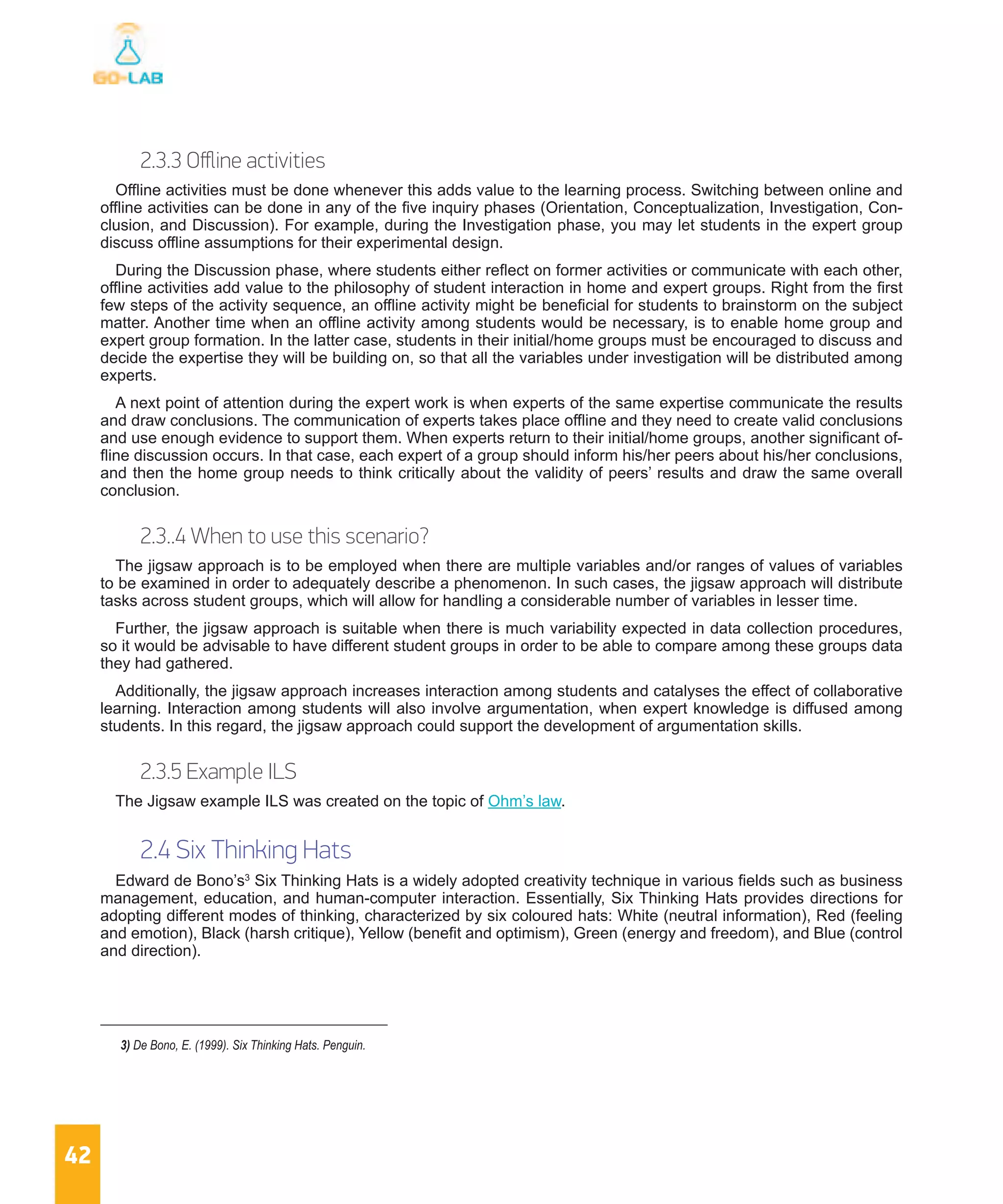 42
2.3.3 Offline activities
Offline activities must be done whenever this adds value to the learning process. Switching between online and
offline activities can be done in any of the five inquiry phases (Orientation, Conceptualization, Investigation, Con-
clusion, and Discussion). For example, during the Investigation phase, you may let students in the expert group
discuss offline assumptions for their experimental design.
During the Discussion phase, where students either reflect on former activities or communicate with each other,
offline activities add value to the philosophy of student interaction in home and expert groups. Right from the first
few steps of the activity sequence, an offline activity might be beneficial for students to brainstorm on the subject
matter. Another time when an offline activity among students would be necessary, is to enable home group and
expert group formation. In the latter case, students in their initial/home groups must be encouraged to discuss and
decide the expertise they will be building on, so that all the variables under investigation will be distributed among
experts.
A next point of attention during the expert work is when experts of the same expertise communicate the results
and draw conclusions. The communication of experts takes place offline and they need to create valid conclusions
and use enough evidence to support them. When experts return to their initial/home groups, another significant of-
fline discussion occurs. In that case, each expert of a group should inform his/her peers about his/her conclusions,
and then the home group needs to think critically about the validity of peers’ results and draw the same overall
conclusion.
2.3..4 When to use this scenario?
The jigsaw approach is to be employed when there are multiple variables and/or ranges of values of variables
to be examined in order to adequately describe a phenomenon. In such cases, the jigsaw approach will distribute
tasks across student groups, which will allow for handling a considerable number of variables in lesser time.
Further, the jigsaw approach is suitable when there is much variability expected in data collection procedures,
so it would be advisable to have different student groups in order to be able to compare among these groups data
they had gathered.
Additionally, the jigsaw approach increases interaction among students and catalyses the effect of collaborative
learning. Interaction among students will also involve argumentation, when expert knowledge is diffused among
students. In this regard, the jigsaw approach could support the development of argumentation skills.
2.3.5 Example ILS
The Jigsaw example ILS was created on the topic of Ohm’s law.
2.4 Six Thinking Hats
Edward de Bono’s3
Six Thinking Hats is a widely adopted creativity technique in various fields such as business
management, education, and human-computer interaction. Essentially, Six Thinking Hats provides directions for
adopting different modes of thinking, characterized by six coloured hats: White (neutral information), Red (feeling
and emotion), Black (harsh critique), Yellow (benefit and optimism), Green (energy and freedom), and Blue (control
and direction).
3) De Bono, E. (1999). Six Thinking Hats. Penguin.
 
