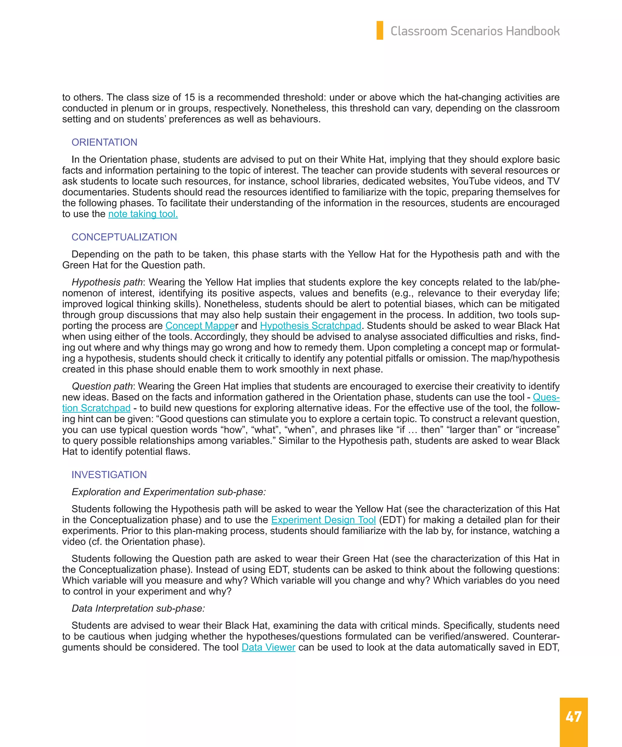 47
Classroom Scenarios Handbook
to others. The class size of 15 is a recommended threshold: under or above which the hat-changing activities are
conducted in plenum or in groups, respectively. Nonetheless, this threshold can vary, depending on the classroom
setting and on students’ preferences as well as behaviours.
ORIENTATION
In the Orientation phase, students are advised to put on their White Hat, implying that they should explore basic
facts and information pertaining to the topic of interest. The teacher can provide students with several resources or
ask students to locate such resources, for instance, school libraries, dedicated websites, YouTube videos, and TV
documentaries. Students should read the resources identified to familiarize with the topic, preparing themselves for
the following phases. To facilitate their understanding of the information in the resources, students are encouraged
to use the note taking tool.
CONCEPTUALIZATION
Depending on the path to be taken, this phase starts with the Yellow Hat for the Hypothesis path and with the
Green Hat for the Question path.
Hypothesis path: Wearing the Yellow Hat implies that students explore the key concepts related to the lab/phe-
nomenon of interest, identifying its positive aspects, values and benefits (e.g., relevance to their everyday life;
improved logical thinking skills). Nonetheless, students should be alert to potential biases, which can be mitigated
through group discussions that may also help sustain their engagement in the process. In addition, two tools sup-
porting the process are Concept Mapper and Hypothesis Scratchpad. Students should be asked to wear Black Hat
when using either of the tools. Accordingly, they should be advised to analyse associated difficulties and risks, find-
ing out where and why things may go wrong and how to remedy them. Upon completing a concept map or formulat-
ing a hypothesis, students should check it critically to identify any potential pitfalls or omission. The map/hypothesis
created in this phase should enable them to work smoothly in next phase.
Question path: Wearing the Green Hat implies that students are encouraged to exercise their creativity to identify
new ideas. Based on the facts and information gathered in the Orientation phase, students can use the tool - Ques-
tion Scratchpad - to build new questions for exploring alternative ideas. For the effective use of the tool, the follow-
ing hint can be given: “Good questions can stimulate you to explore a certain topic. To construct a relevant question,
you can use typical question words “how”, “what”, “when”, and phrases like “if … then” “larger than” or “increase”
to query possible relationships among variables.” Similar to the Hypothesis path, students are asked to wear Black
Hat to identify potential flaws.
INVESTIGATION
Exploration and Experimentation sub-phase:
Students following the Hypothesis path will be asked to wear the Yellow Hat (see the characterization of this Hat
in the Conceptualization phase) and to use the Experiment Design Tool (EDT) for making a detailed plan for their
experiments. Prior to this plan-making process, students should familiarize with the lab by, for instance, watching a
video (cf. the Orientation phase).
Students following the Question path are asked to wear their Green Hat (see the characterization of this Hat in
the Conceptualization phase). Instead of using EDT, students can be asked to think about the following questions:
Which variable will you measure and why? Which variable will you change and why? Which variables do you need
to control in your experiment and why?
Data Interpretation sub-phase:
Students are advised to wear their Black Hat, examining the data with critical minds. Specifically, students need
to be cautious when judging whether the hypotheses/questions formulated can be verified/answered. Counterar-
guments should be considered. The tool Data Viewer can be used to look at the data automatically saved in EDT,
 
