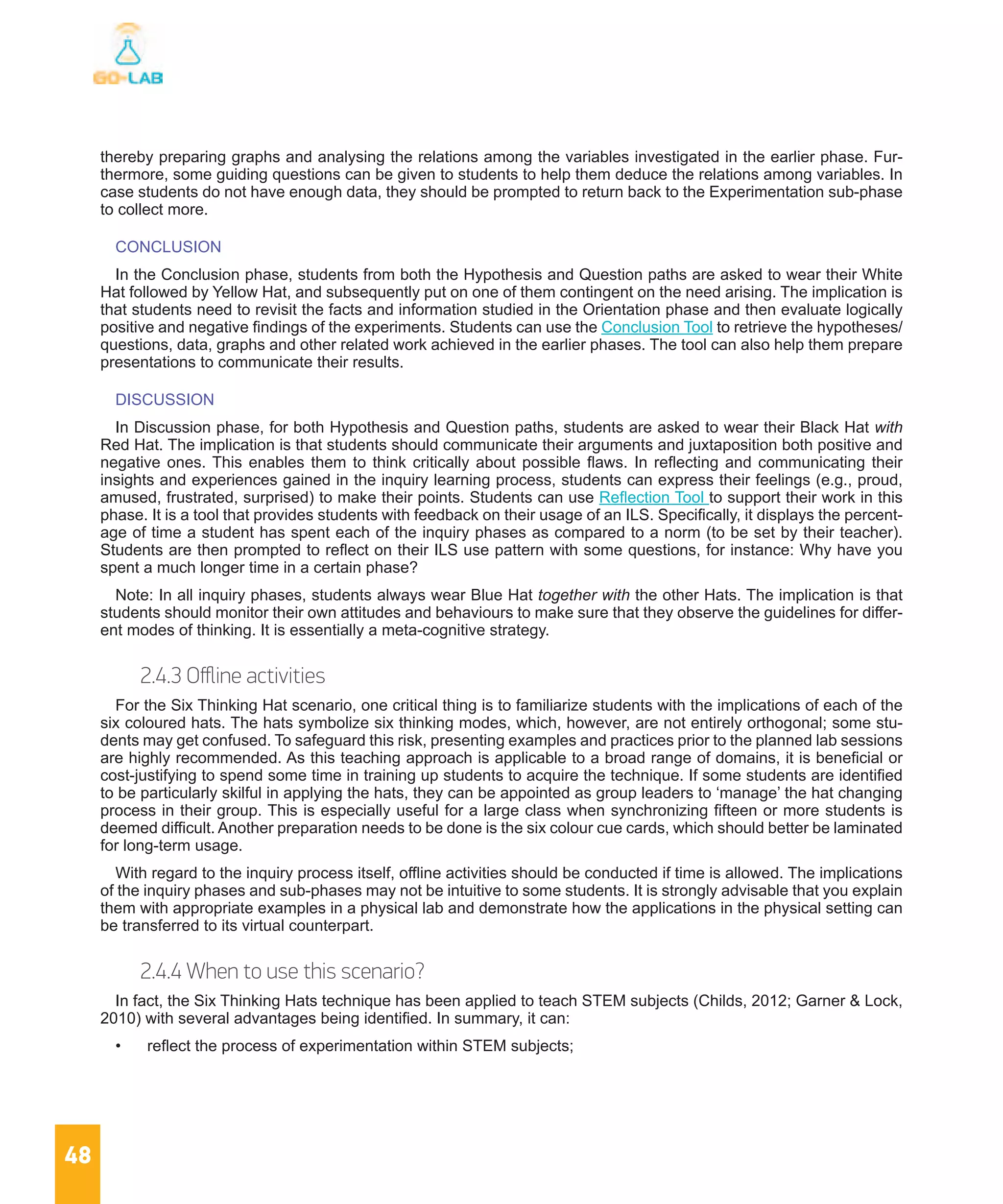 48
thereby preparing graphs and analysing the relations among the variables investigated in the earlier phase. Fur-
thermore, some guiding questions can be given to students to help them deduce the relations among variables. In
case students do not have enough data, they should be prompted to return back to the Experimentation sub-phase
to collect more.
CONCLUSION
In the Conclusion phase, students from both the Hypothesis and Question paths are asked to wear their White
Hat followed by Yellow Hat, and subsequently put on one of them contingent on the need arising. The implication is
that students need to revisit the facts and information studied in the Orientation phase and then evaluate logically
positive and negative findings of the experiments. Students can use the Conclusion Tool to retrieve the hypotheses/
questions, data, graphs and other related work achieved in the earlier phases. The tool can also help them prepare
presentations to communicate their results.
DISCUSSION
In Discussion phase, for both Hypothesis and Question paths, students are asked to wear their Black Hat with
Red Hat. The implication is that students should communicate their arguments and juxtaposition both positive and
negative ones. This enables them to think critically about possible flaws. In reflecting and communicating their
insights and experiences gained in the inquiry learning process, students can express their feelings (e.g., proud,
amused, frustrated, surprised) to make their points. Students can use Reflection Tool to support their work in this
phase. It is a tool that provides students with feedback on their usage of an ILS. Specifically, it displays the percent-
age of time a student has spent each of the inquiry phases as compared to a norm (to be set by their teacher).
Students are then prompted to reflect on their ILS use pattern with some questions, for instance: Why have you
spent a much longer time in a certain phase?
Note: In all inquiry phases, students always wear Blue Hat together with the other Hats. The implication is that
students should monitor their own attitudes and behaviours to make sure that they observe the guidelines for differ-
ent modes of thinking. It is essentially a meta-cognitive strategy.
2.4.3 Offline activities
For the Six Thinking Hat scenario, one critical thing is to familiarize students with the implications of each of the
six coloured hats. The hats symbolize six thinking modes, which, however, are not entirely orthogonal; some stu-
dents may get confused. To safeguard this risk, presenting examples and practices prior to the planned lab sessions
are highly recommended. As this teaching approach is applicable to a broad range of domains, it is beneficial or
cost-justifying to spend some time in training up students to acquire the technique. If some students are identified
to be particularly skilful in applying the hats, they can be appointed as group leaders to ‘manage’ the hat changing
process in their group. This is especially useful for a large class when synchronizing fifteen or more students is
deemed difficult. Another preparation needs to be done is the six colour cue cards, which should better be laminated
for long-term usage.
With regard to the inquiry process itself, offline activities should be conducted if time is allowed. The implications
of the inquiry phases and sub-phases may not be intuitive to some students. It is strongly advisable that you explain
them with appropriate examples in a physical lab and demonstrate how the applications in the physical setting can
be transferred to its virtual counterpart.
2.4.4 When to use this scenario?
In fact, the Six Thinking Hats technique has been applied to teach STEM subjects (Childs, 2012; Garner & Lock,
2010) with several advantages being identified. In summary, it can:
•	 reflect the process of experimentation within STEM subjects;
 
