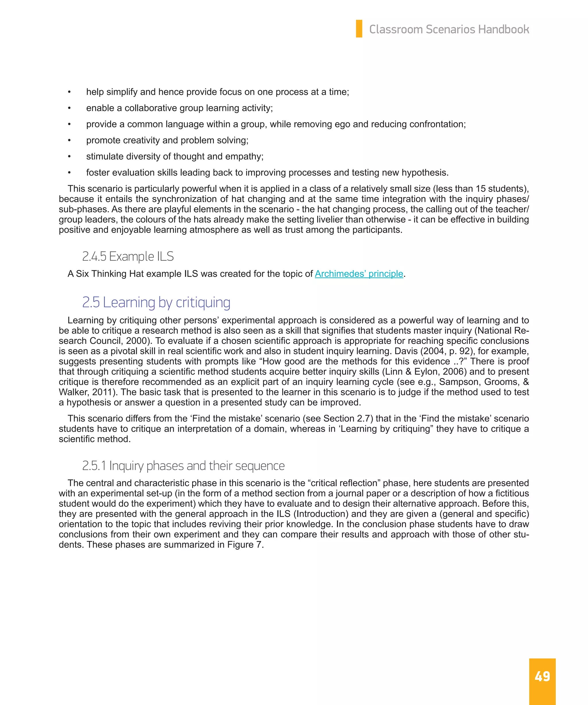 49
Classroom Scenarios Handbook
•	 help simplify and hence provide focus on one process at a time;
•	 enable a collaborative group learning activity;
•	 provide a common language within a group, while removing ego and reducing confrontation;
•	 promote creativity and problem solving;
•	 stimulate diversity of thought and empathy;
•	 foster evaluation skills leading back to improving processes and testing new hypothesis.
This scenario is particularly powerful when it is applied in a class of a relatively small size (less than 15 students),
because it entails the synchronization of hat changing and at the same time integration with the inquiry phases/
sub-phases. As there are playful elements in the scenario - the hat changing process, the calling out of the teacher/
group leaders, the colours of the hats already make the setting livelier than otherwise - it can be effective in building
positive and enjoyable learning atmosphere as well as trust among the participants.
2.4.5 Example ILS
A Six Thinking Hat example ILS was created for the topic of Archimedes’ principle.
2.5 Learning by critiquing
Learning by critiquing other persons’ experimental approach is considered as a powerful way of learning and to
be able to critique a research method is also seen as a skill that signifies that students master inquiry (National Re-
search Council, 2000). To evaluate if a chosen scientific approach is appropriate for reaching specific conclusions
is seen as a pivotal skill in real scientific work and also in student inquiry learning. Davis (2004, p. 92), for example,
suggests presenting students with prompts like “How good are the methods for this evidence ..?” There is proof
that through critiquing a scientific method students acquire better inquiry skills (Linn & Eylon, 2006) and to present
critique is therefore recommended as an explicit part of an inquiry learning cycle (see e.g., Sampson, Grooms, &
Walker, 2011). The basic task that is presented to the learner in this scenario is to judge if the method used to test
a hypothesis or answer a question in a presented study can be improved.
This scenario differs from the ‘Find the mistake’ scenario (see Section 2.7) that in the ‘Find the mistake’ scenario
students have to critique an interpretation of a domain, whereas in ‘Learning by critiquing” they have to critique a
scientific method.
2.5.1 Inquiry phases and their sequence
The central and characteristic phase in this scenario is the “critical reflection” phase, here students are presented
with an experimental set-up (in the form of a method section from a journal paper or a description of how a fictitious
student would do the experiment) which they have to evaluate and to design their alternative approach. Before this,
they are presented with the general approach in the ILS (Introduction) and they are given a (general and specific)
orientation to the topic that includes reviving their prior knowledge. In the conclusion phase students have to draw
conclusions from their own experiment and they can compare their results and approach with those of other stu-
dents. These phases are summarized in Figure 7.
 