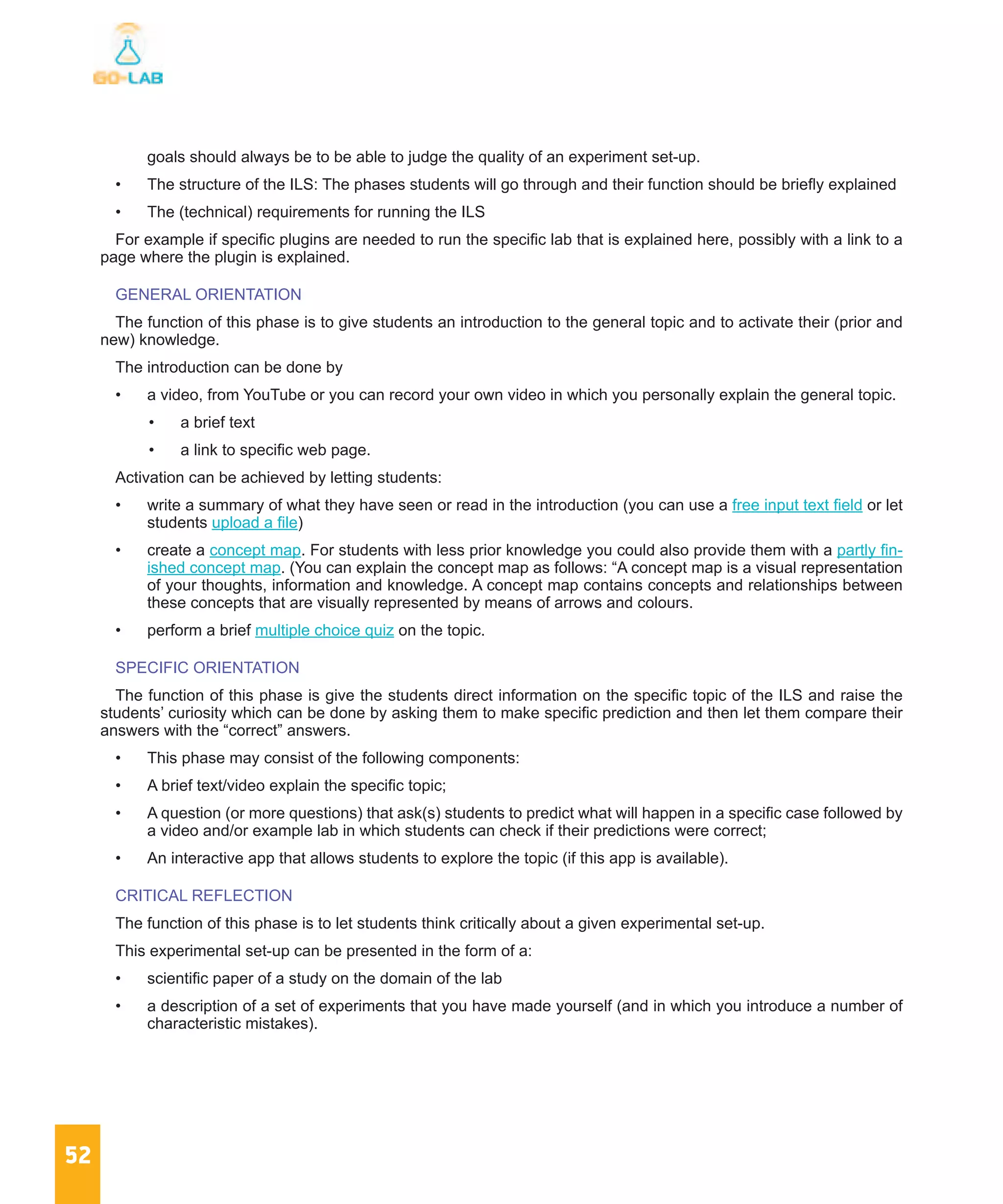 52
goals should always be to be able to judge the quality of an experiment set-up.
•	 The structure of the ILS: The phases students will go through and their function should be briefly explained
•	 The (technical) requirements for running the ILS
For example if specific plugins are needed to run the specific lab that is explained here, possibly with a link to a
page where the plugin is explained.
GENERAL ORIENTATION
The function of this phase is to give students an introduction to the general topic and to activate their (prior and
new) knowledge.
The introduction can be done by
•	 a video, from YouTube or you can record your own video in which you personally explain the general topic.
•	 a brief text
•	 a link to specific web page.
Activation can be achieved by letting students:
•	 write a summary of what they have seen or read in the introduction (you can use a free input text field or let
students upload a file)
•	 create a concept map. For students with less prior knowledge you could also provide them with a partly fin-
ished concept map. (You can explain the concept map as follows: “A concept map is a visual representation
of your thoughts, information and knowledge. A concept map contains concepts and relationships between
these concepts that are visually represented by means of arrows and colours.
•	 perform a brief multiple choice quiz on the topic.
SPECIFIC ORIENTATION
The function of this phase is give the students direct information on the specific topic of the ILS and raise the
students’ curiosity which can be done by asking them to make specific prediction and then let them compare their
answers with the “correct” answers.
•	 This phase may consist of the following components:
•	 A brief text/video explain the specific topic;
•	 A question (or more questions) that ask(s) students to predict what will happen in a specific case followed by
a video and/or example lab in which students can check if their predictions were correct;
•	 An interactive app that allows students to explore the topic (if this app is available).
CRITICAL REFLECTION
The function of this phase is to let students think critically about a given experimental set-up.
This experimental set-up can be presented in the form of a:
•	 scientific paper of a study on the domain of the lab
•	 a description of a set of experiments that you have made yourself (and in which you introduce a number of
characteristic mistakes).
 