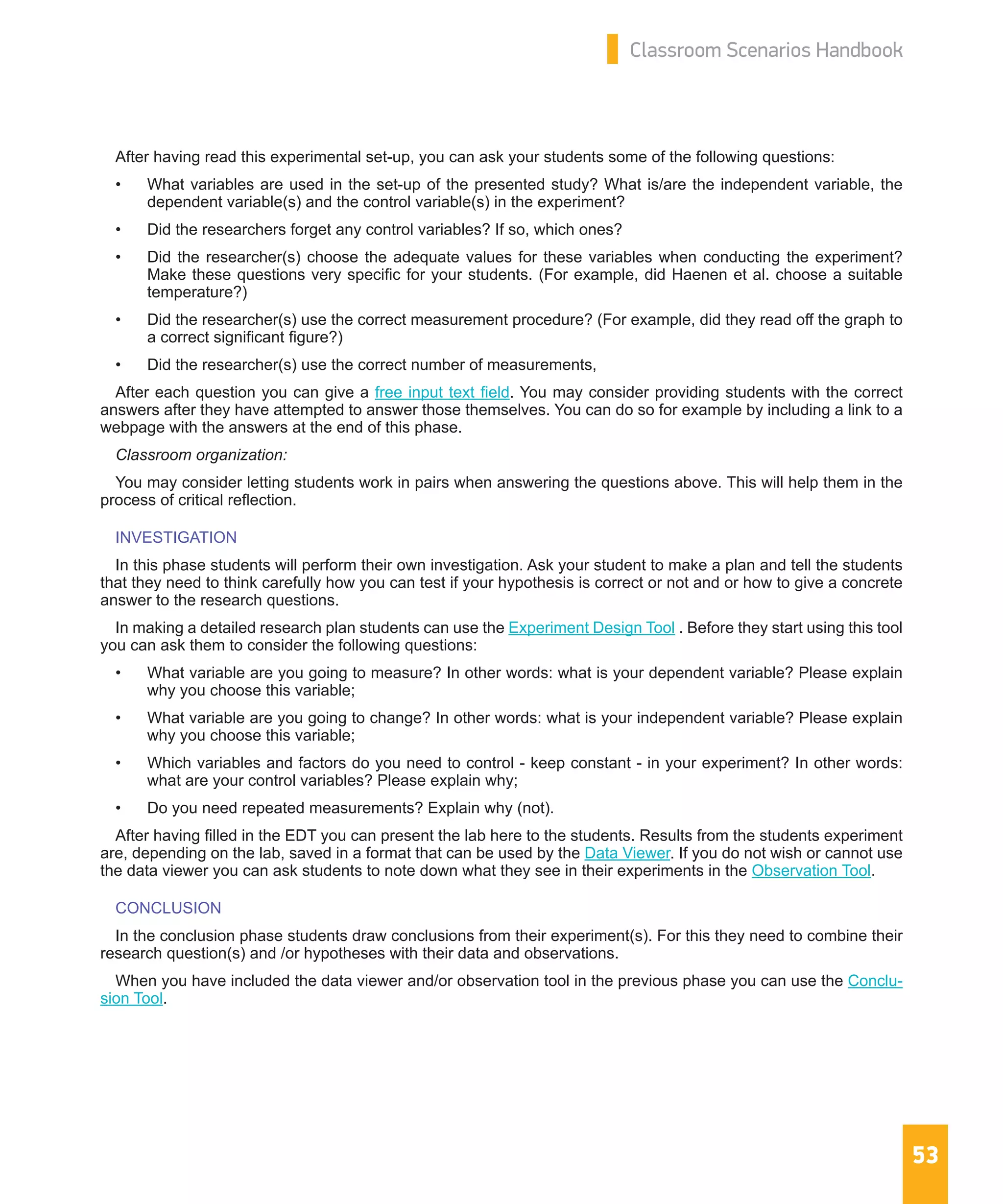 53
Classroom Scenarios Handbook
After having read this experimental set-up, you can ask your students some of the following questions:
•	 What variables are used in the set-up of the presented study? What is/are the independent variable, the
dependent variable(s) and the control variable(s) in the experiment?
•	 Did the researchers forget any control variables? If so, which ones?
•	 Did the researcher(s) choose the adequate values for these variables when conducting the experiment?
Make these questions very specific for your students. (For example, did Haenen et al. choose a suitable
temperature?)
•	 Did the researcher(s) use the correct measurement procedure? (For example, did they read off the graph to
a correct significant figure?)
•	 Did the researcher(s) use the correct number of measurements,
After each question you can give a free input text field. You may consider providing students with the correct
answers after they have attempted to answer those themselves. You can do so for example by including a link to a
webpage with the answers at the end of this phase.
Classroom organization:
You may consider letting students work in pairs when answering the questions above. This will help them in the
process of critical reflection.
INVESTIGATION
In this phase students will perform their own investigation. Ask your student to make a plan and tell the students
that they need to think carefully how you can test if your hypothesis is correct or not and or how to give a concrete
answer to the research questions.
In making a detailed research plan students can use the Experiment Design Tool . Before they start using this tool
you can ask them to consider the following questions:
•	 What variable are you going to measure? In other words: what is your dependent variable? Please explain
why you choose this variable;
•	 What variable are you going to change? In other words: what is your independent variable? Please explain
why you choose this variable;
•	 Which variables and factors do you need to control - keep constant - in your experiment? In other words:
what are your control variables? Please explain why;
•	 Do you need repeated measurements? Explain why (not).
After having filled in the EDT you can present the lab here to the students. Results from the students experiment
are, depending on the lab, saved in a format that can be used by the Data Viewer. If you do not wish or cannot use
the data viewer you can ask students to note down what they see in their experiments in the Observation Tool.
CONCLUSION
In the conclusion phase students draw conclusions from their experiment(s). For this they need to combine their
research question(s) and /or hypotheses with their data and observations.
When you have included the data viewer and/or observation tool in the previous phase you can use the Conclu-
sion Tool.
 