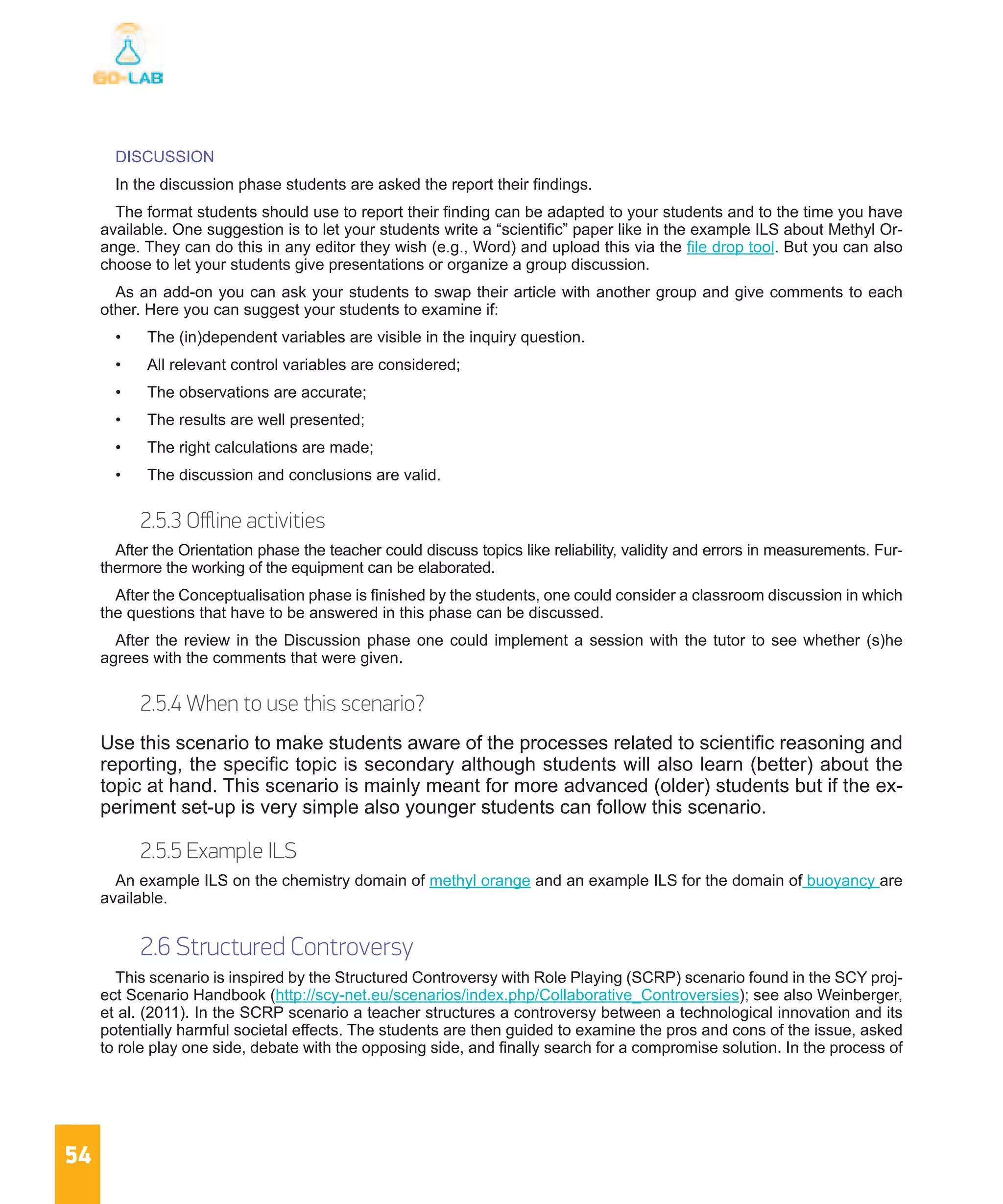 54
DISCUSSION
In the discussion phase students are asked the report their findings.
The format students should use to report their finding can be adapted to your students and to the time you have
available. One suggestion is to let your students write a “scientific” paper like in the example ILS about Methyl Or-
ange. They can do this in any editor they wish (e.g., Word) and upload this via the file drop tool. But you can also
choose to let your students give presentations or organize a group discussion.
As an add-on you can ask your students to swap their article with another group and give comments to each
other. Here you can suggest your students to examine if:
•	 The (in)dependent variables are visible in the inquiry question.
•	 All relevant control variables are considered;
•	 The observations are accurate;
•	 The results are well presented;
•	 The right calculations are made;
•	 The discussion and conclusions are valid.
2.5.3 Offline activities
After the Orientation phase the teacher could discuss topics like reliability, validity and errors in measurements. Fur-
thermore the working of the equipment can be elaborated.
After the Conceptualisation phase is finished by the students, one could consider a classroom discussion in which
the questions that have to be answered in this phase can be discussed.
After the review in the Discussion phase one could implement a session with the tutor to see whether (s)he
agrees with the comments that were given.
2.5.4 When to use this scenario?
Use this scenario to make students aware of the processes related to scientific reasoning and
reporting, the specific topic is secondary although students will also learn (better) about the
topic at hand. This scenario is mainly meant for more advanced (older) students but if the ex-
periment set-up is very simple also younger students can follow this scenario.
2.5.5 Example ILS
An example ILS on the chemistry domain of methyl orange and an example ILS for the domain of buoyancy are
available.
2.6 Structured Controversy
This scenario is inspired by the Structured Controversy with Role Playing (SCRP) scenario found in the SCY proj-
ect Scenario Handbook (http://scy-net.eu/scenarios/index.php/Collaborative_Controversies); see also Weinberger,
et al. (2011). In the SCRP scenario a teacher structures a controversy between a technological innovation and its
potentially harmful societal effects. The students are then guided to examine the pros and cons of the issue, asked
to role play one side, debate with the opposing side, and finally search for a compromise solution. In the process of
 