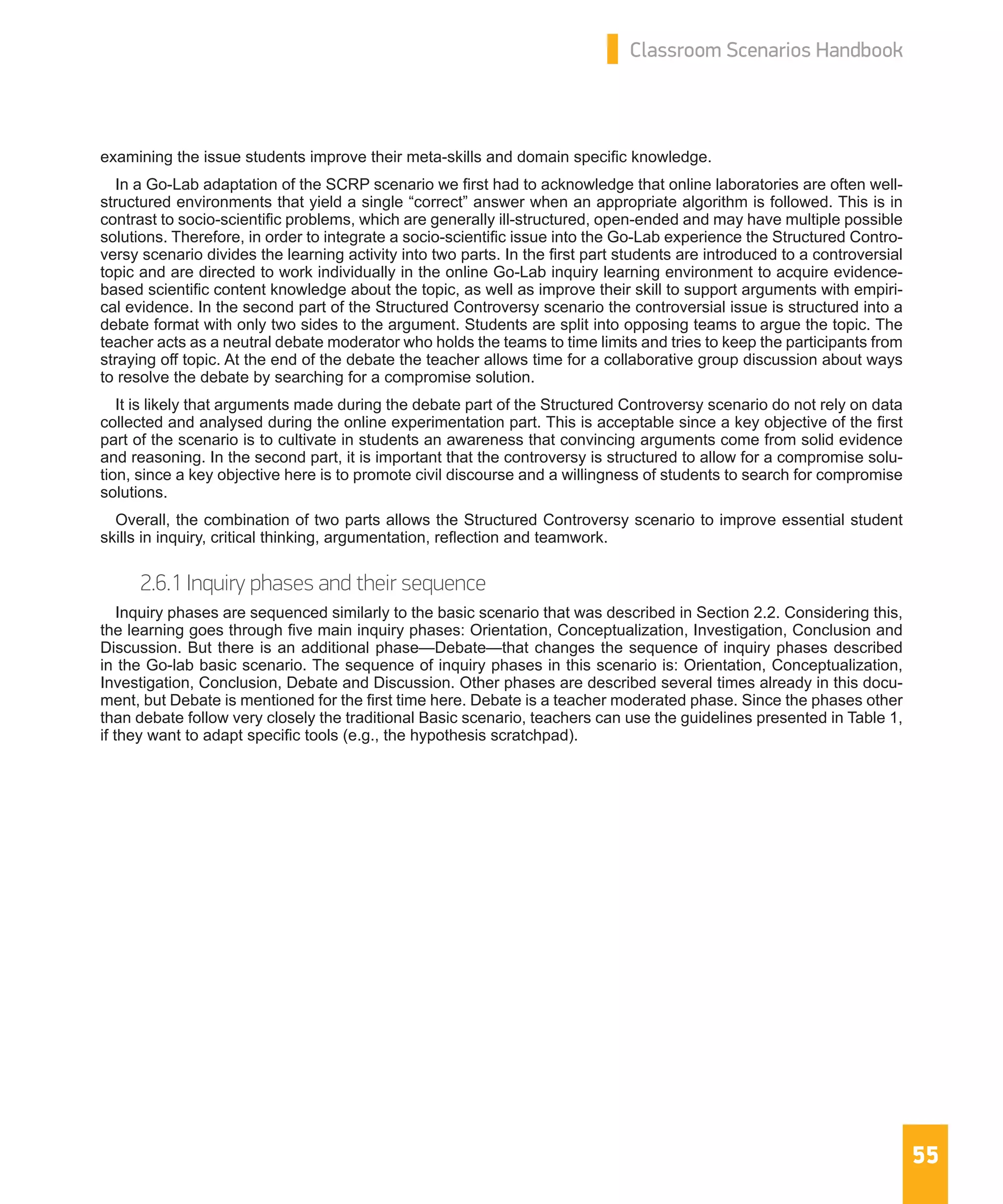 55
Classroom Scenarios Handbook
examining the issue students improve their meta-skills and domain specific knowledge.
In a Go-Lab adaptation of the SCRP scenario we first had to acknowledge that online laboratories are often well-
structured environments that yield a single “correct” answer when an appropriate algorithm is followed. This is in
contrast to socio-scientific problems, which are generally ill-structured, open-ended and may have multiple possible
solutions. Therefore, in order to integrate a socio-scientific issue into the Go-Lab experience the Structured Contro-
versy scenario divides the learning activity into two parts. In the first part students are introduced to a controversial
topic and are directed to work individually in the online Go-Lab inquiry learning environment to acquire evidence-
based scientific content knowledge about the topic, as well as improve their skill to support arguments with empiri-
cal evidence. In the second part of the Structured Controversy scenario the controversial issue is structured into a
debate format with only two sides to the argument. Students are split into opposing teams to argue the topic. The
teacher acts as a neutral debate moderator who holds the teams to time limits and tries to keep the participants from
straying off topic. At the end of the debate the teacher allows time for a collaborative group discussion about ways
to resolve the debate by searching for a compromise solution.
It is likely that arguments made during the debate part of the Structured Controversy scenario do not rely on data
collected and analysed during the online experimentation part. This is acceptable since a key objective of the first
part of the scenario is to cultivate in students an awareness that convincing arguments come from solid evidence
and reasoning. In the second part, it is important that the controversy is structured to allow for a compromise solu-
tion, since a key objective here is to promote civil discourse and a willingness of students to search for compromise
solutions.
Overall, the combination of two parts allows the Structured Controversy scenario to improve essential student
skills in inquiry, critical thinking, argumentation, reflection and teamwork.
2.6.1 Inquiry phases and their sequence
Inquiry phases are sequenced similarly to the basic scenario that was described in Section 2.2. Considering this,
the learning goes through five main inquiry phases: Orientation, Conceptualization, Investigation, Conclusion and
Discussion. But there is an additional phase—Debate—that changes the sequence of inquiry phases described
in the Go-lab basic scenario. The sequence of inquiry phases in this scenario is: Orientation, Conceptualization,
Investigation, Conclusion, Debate and Discussion. Other phases are described several times already in this docu-
ment, but Debate is mentioned for the first time here. Debate is a teacher moderated phase. Since the phases other
than debate follow very closely the traditional Basic scenario, teachers can use the guidelines presented in Table 1,
if they want to adapt specific tools (e.g., the hypothesis scratchpad).
 