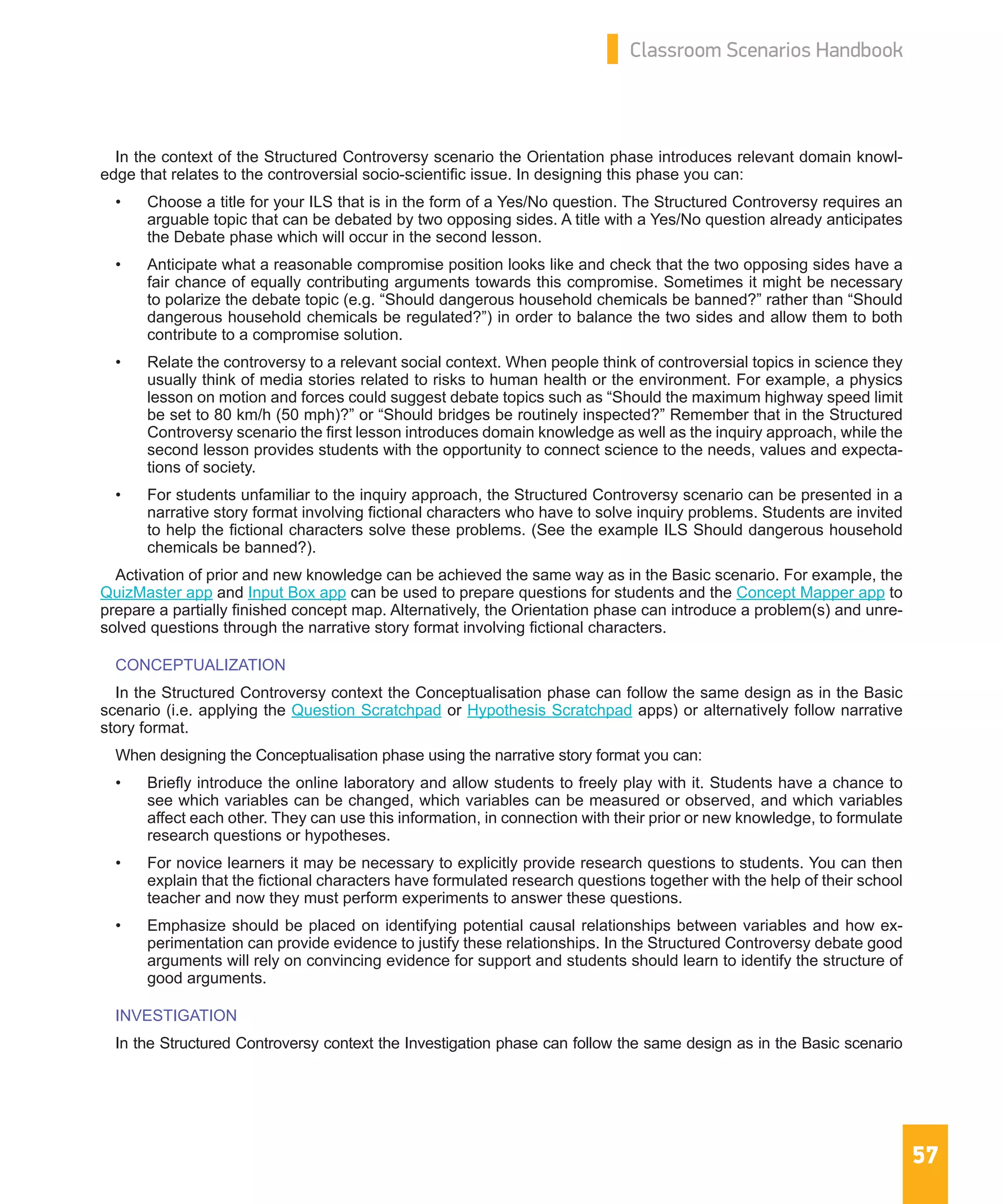 57
Classroom Scenarios Handbook
In the context of the Structured Controversy scenario the Orientation phase introduces relevant domain knowl-
edge that relates to the controversial socio-scientific issue. In designing this phase you can:
•	 Choose a title for your ILS that is in the form of a Yes/No question. The Structured Controversy requires an
arguable topic that can be debated by two opposing sides. A title with a Yes/No question already anticipates
the Debate phase which will occur in the second lesson.
•	 Anticipate what a reasonable compromise position looks like and check that the two opposing sides have a
fair chance of equally contributing arguments towards this compromise. Sometimes it might be necessary
to polarize the debate topic (e.g. “Should dangerous household chemicals be banned?” rather than “Should
dangerous household chemicals be regulated?”) in order to balance the two sides and allow them to both
contribute to a compromise solution.
•	 Relate the controversy to a relevant social context. When people think of controversial topics in science they
usually think of media stories related to risks to human health or the environment. For example, a physics
lesson on motion and forces could suggest debate topics such as “Should the maximum highway speed limit
be set to 80 km/h (50 mph)?” or “Should bridges be routinely inspected?” Remember that in the Structured
Controversy scenario the first lesson introduces domain knowledge as well as the inquiry approach, while the
second lesson provides students with the opportunity to connect science to the needs, values and expecta-
tions of society.
•	 For students unfamiliar to the inquiry approach, the Structured Controversy scenario can be presented in a
narrative story format involving fictional characters who have to solve inquiry problems. Students are invited
to help the fictional characters solve these problems. (See the example ILS Should dangerous household
chemicals be banned?).
Activation of prior and new knowledge can be achieved the same way as in the Basic scenario. For example, the
QuizMaster app and Input Box app can be used to prepare questions for students and the Concept Mapper app to
prepare a partially finished concept map. Alternatively, the Orientation phase can introduce a problem(s) and unre-
solved questions through the narrative story format involving fictional characters.
CONCEPTUALIZATION
In the Structured Controversy context the Conceptualisation phase can follow the same design as in the Basic
scenario (i.e. applying the Question Scratchpad or Hypothesis Scratchpad apps) or alternatively follow narrative
story format.
When designing the Conceptualisation phase using the narrative story format you can:
•	 Briefly introduce the online laboratory and allow students to freely play with it. Students have a chance to
see which variables can be changed, which variables can be measured or observed, and which variables
affect each other. They can use this information, in connection with their prior or new knowledge, to formulate
research questions or hypotheses.
•	 For novice learners it may be necessary to explicitly provide research questions to students. You can then
explain that the fictional characters have formulated research questions together with the help of their school
teacher and now they must perform experiments to answer these questions.
•	 Emphasize should be placed on identifying potential causal relationships between variables and how ex-
perimentation can provide evidence to justify these relationships. In the Structured Controversy debate good
arguments will rely on convincing evidence for support and students should learn to identify the structure of
good arguments.
INVESTIGATION
In the Structured Controversy context the Investigation phase can follow the same design as in the Basic scenario
 