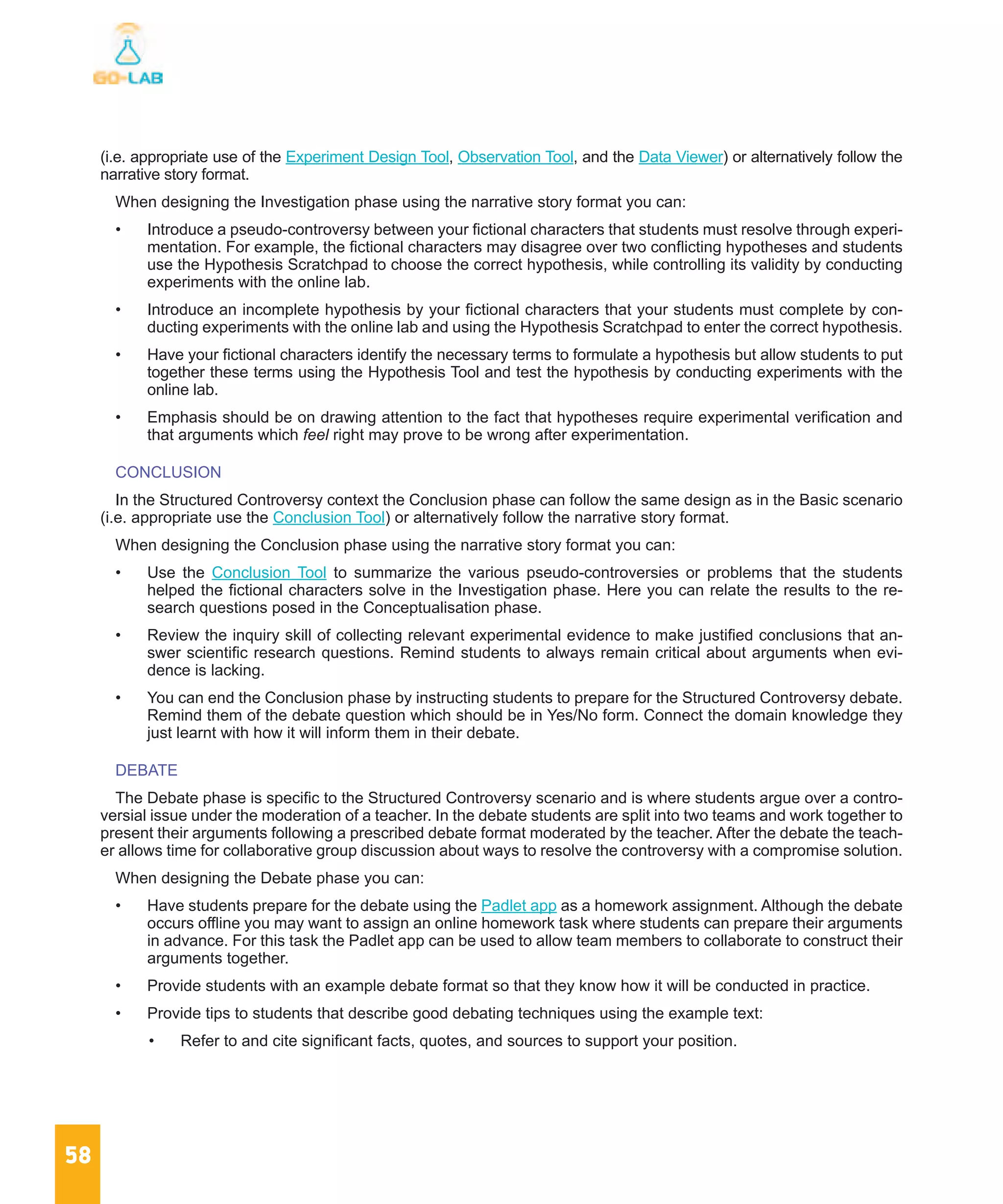 58
(i.e. appropriate use of the Experiment Design Tool, Observation Tool, and the Data Viewer) or alternatively follow the
narrative story format.
When designing the Investigation phase using the narrative story format you can:
•	 Introduce a pseudo-controversy between your fictional characters that students must resolve through experi-
mentation. For example, the fictional characters may disagree over two conflicting hypotheses and students
use the Hypothesis Scratchpad to choose the correct hypothesis, while controlling its validity by conducting
experiments with the online lab.
•	 Introduce an incomplete hypothesis by your fictional characters that your students must complete by con-
ducting experiments with the online lab and using the Hypothesis Scratchpad to enter the correct hypothesis.
•	 Have your fictional characters identify the necessary terms to formulate a hypothesis but allow students to put
together these terms using the Hypothesis Tool and test the hypothesis by conducting experiments with the
online lab.
•	 Emphasis should be on drawing attention to the fact that hypotheses require experimental verification and
that arguments which feel right may prove to be wrong after experimentation.
CONCLUSION
In the Structured Controversy context the Conclusion phase can follow the same design as in the Basic scenario
(i.e. appropriate use the Conclusion Tool) or alternatively follow the narrative story format.
When designing the Conclusion phase using the narrative story format you can:
•	 Use the Conclusion Tool to summarize the various pseudo-controversies or problems that the students
helped the fictional characters solve in the Investigation phase. Here you can relate the results to the re-
search questions posed in the Conceptualisation phase.
•	 Review the inquiry skill of collecting relevant experimental evidence to make justified conclusions that an-
swer scientific research questions. Remind students to always remain critical about arguments when evi-
dence is lacking.
•	 You can end the Conclusion phase by instructing students to prepare for the Structured Controversy debate.
Remind them of the debate question which should be in Yes/No form. Connect the domain knowledge they
just learnt with how it will inform them in their debate.
DEBATE
The Debate phase is specific to the Structured Controversy scenario and is where students argue over a contro-
versial issue under the moderation of a teacher. In the debate students are split into two teams and work together to
present their arguments following a prescribed debate format moderated by the teacher. After the debate the teach-
er allows time for collaborative group discussion about ways to resolve the controversy with a compromise solution.
When designing the Debate phase you can:
•	 Have students prepare for the debate using the Padlet app as a homework assignment. Although the debate
occurs offline you may want to assign an online homework task where students can prepare their arguments
in advance. For this task the Padlet app can be used to allow team members to collaborate to construct their
arguments together.
•	 Provide students with an example debate format so that they know how it will be conducted in practice.
•	 Provide tips to students that describe good debating techniques using the example text:
•	 Refer to and cite significant facts, quotes, and sources to support your position.
 