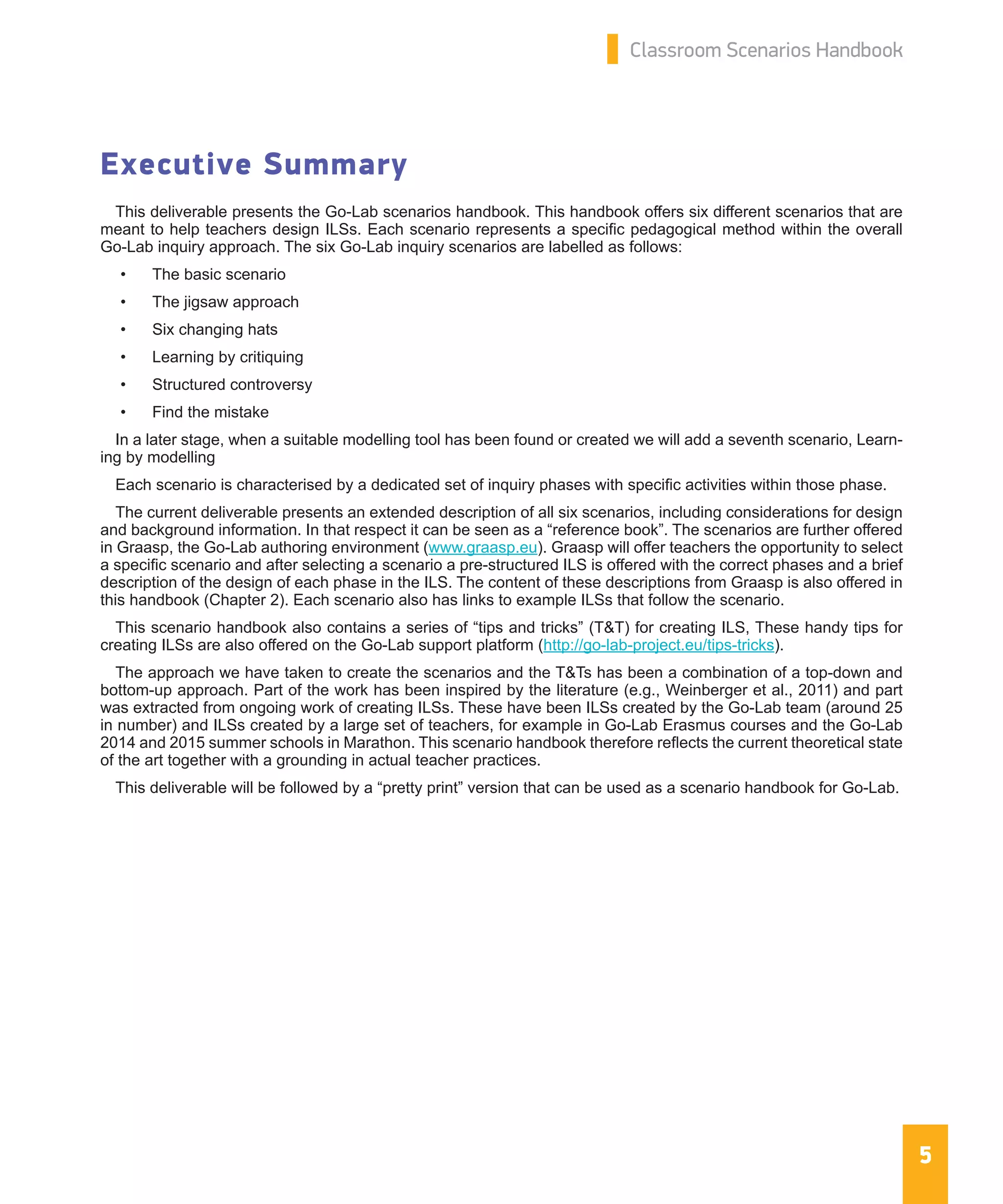 5
Classroom Scenarios Handbook
Executive Summary
This deliverable presents the Go-Lab scenarios handbook. This handbook offers six different scenarios that are
meant to help teachers design ILSs. Each scenario represents a specific pedagogical method within the overall
Go-Lab inquiry approach. The six Go-Lab inquiry scenarios are labelled as follows:
•	 The basic scenario
•	 The jigsaw approach
•	 Six changing hats
•	 Learning by critiquing
•	 Structured controversy
•	 Find the mistake
In a later stage, when a suitable modelling tool has been found or created we will add a seventh scenario, Learn-
ing by modelling
Each scenario is characterised by a dedicated set of inquiry phases with specific activities within those phase.
The current deliverable presents an extended description of all six scenarios, including considerations for design
and background information. In that respect it can be seen as a “reference book”. The scenarios are further offered
in Graasp, the Go-Lab authoring environment (www.graasp.eu). Graasp will offer teachers the opportunity to select
a specific scenario and after selecting a scenario a pre-structured ILS is offered with the correct phases and a brief
description of the design of each phase in the ILS. The content of these descriptions from Graasp is also offered in
this handbook (Chapter 2). Each scenario also has links to example ILSs that follow the scenario.
This scenario handbook also contains a series of “tips and tricks” (T&T) for creating ILS, These handy tips for
creating ILSs are also offered on the Go-Lab support platform (http://go-lab-project.eu/tips-tricks).
The approach we have taken to create the scenarios and the T&Ts has been a combination of a top-down and
bottom-up approach. Part of the work has been inspired by the literature (e.g., Weinberger et al., 2011) and part
was extracted from ongoing work of creating ILSs. These have been ILSs created by the Go-Lab team (around 25
in number) and ILSs created by a large set of teachers, for example in Go-Lab Erasmus courses and the Go-Lab
2014 and 2015 summer schools in Marathon. This scenario handbook therefore reflects the current theoretical state
of the art together with a grounding in actual teacher practices.
This deliverable will be followed by a “pretty print” version that can be used as a scenario handbook for Go-Lab.
 
