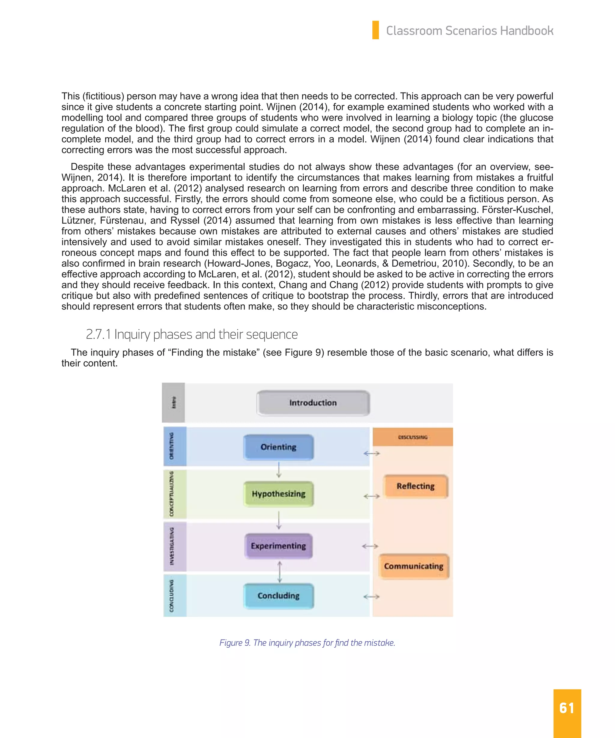 61
Classroom Scenarios Handbook
This (fictitious) person may have a wrong idea that then needs to be corrected. This approach can be very powerful
since it give students a concrete starting point. Wijnen (2014), for example examined students who worked with a
modelling tool and compared three groups of students who were involved in learning a biology topic (the glucose
regulation of the blood). The first group could simulate a correct model, the second group had to complete an in-
complete model, and the third group had to correct errors in a model. Wijnen (2014) found clear indications that
correcting errors was the most successful approach.
Despite these advantages experimental studies do not always show these advantages (for an overview, see-
Wijnen, 2014). It is therefore important to identify the circumstances that makes learning from mistakes a fruitful
approach. McLaren et al. (2012) analysed research on learning from errors and describe three condition to make
this approach successful. Firstly, the errors should come from someone else, who could be a fictitious person. As
these authors state, having to correct errors from your self can be confronting and embarrassing. Förster-Kuschel,
Lützner, Fürstenau, and Ryssel (2014) assumed that learning from own mistakes is less effective than learning
from others’ mistakes because own mistakes are attributed to external causes and others’ mistakes are studied
intensively and used to avoid similar mistakes oneself. They investigated this in students who had to correct er-
roneous concept maps and found this effect to be supported. The fact that people learn from others’ mistakes is
also confirmed in brain research (Howard-Jones, Bogacz, Yoo, Leonards, & Demetriou, 2010). Secondly, to be an
effective approach according to McLaren, et al. (2012), student should be asked to be active in correcting the errors
and they should receive feedback. In this context, Chang and Chang (2012) provide students with prompts to give
critique but also with predefined sentences of critique to bootstrap the process. Thirdly, errors that are introduced
should represent errors that students often make, so they should be characteristic misconceptions.
2.7.1 Inquiry phases and their sequence
The inquiry phases of “Finding the mistake” (see Figure 9) resemble those of the basic scenario, what differs is
their content.
Figure 9. The inquiry phases for find the mistake.
 