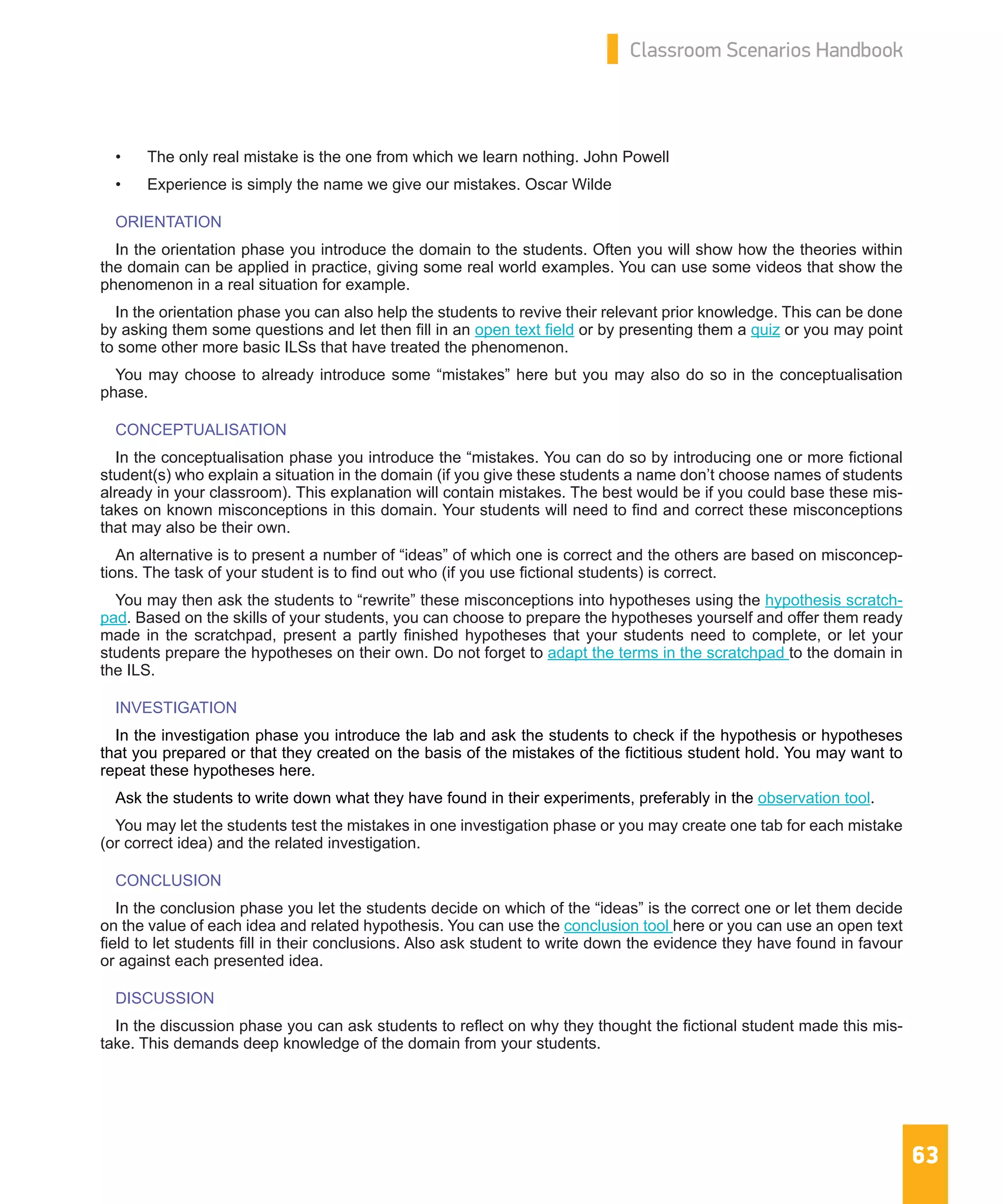 63
Classroom Scenarios Handbook
•	 The only real mistake is the one from which we learn nothing. John Powell
•	 Experience is simply the name we give our mistakes. Oscar Wilde
ORIENTATION
In the orientation phase you introduce the domain to the students. Often you will show how the theories within
the domain can be applied in practice, giving some real world examples. You can use some videos that show the
phenomenon in a real situation for example.
In the orientation phase you can also help the students to revive their relevant prior knowledge. This can be done
by asking them some questions and let then fill in an open text field or by presenting them a quiz or you may point
to some other more basic ILSs that have treated the phenomenon.
You may choose to already introduce some “mistakes” here but you may also do so in the conceptualisation
phase.
CONCEPTUALISATION
In the conceptualisation phase you introduce the “mistakes. You can do so by introducing one or more fictional
student(s) who explain a situation in the domain (if you give these students a name don’t choose names of students
already in your classroom). This explanation will contain mistakes. The best would be if you could base these mis-
takes on known misconceptions in this domain. Your students will need to find and correct these misconceptions
that may also be their own.
An alternative is to present a number of “ideas” of which one is correct and the others are based on misconcep-
tions. The task of your student is to find out who (if you use fictional students) is correct.
You may then ask the students to “rewrite” these misconceptions into hypotheses using the hypothesis scratch-
pad. Based on the skills of your students, you can choose to prepare the hypotheses yourself and offer them ready
made in the scratchpad, present a partly finished hypotheses that your students need to complete, or let your
students prepare the hypotheses on their own. Do not forget to adapt the terms in the scratchpad to the domain in
the ILS.
INVESTIGATION
In the investigation phase you introduce the lab and ask the students to check if the hypothesis or hypotheses
that you prepared or that they created on the basis of the mistakes of the fictitious student hold. You may want to
repeat these hypotheses here.
Ask the students to write down what they have found in their experiments, preferably in the observation tool.
You may let the students test the mistakes in one investigation phase or you may create one tab for each mistake
(or correct idea) and the related investigation.
CONCLUSION
In the conclusion phase you let the students decide on which of the “ideas” is the correct one or let them decide
on the value of each idea and related hypothesis. You can use the conclusion tool here or you can use an open text
field to let students fill in their conclusions. Also ask student to write down the evidence they have found in favour
or against each presented idea.
DISCUSSION
In the discussion phase you can ask students to reflect on why they thought the fictional student made this mis-
take. This demands deep knowledge of the domain from your students.
 