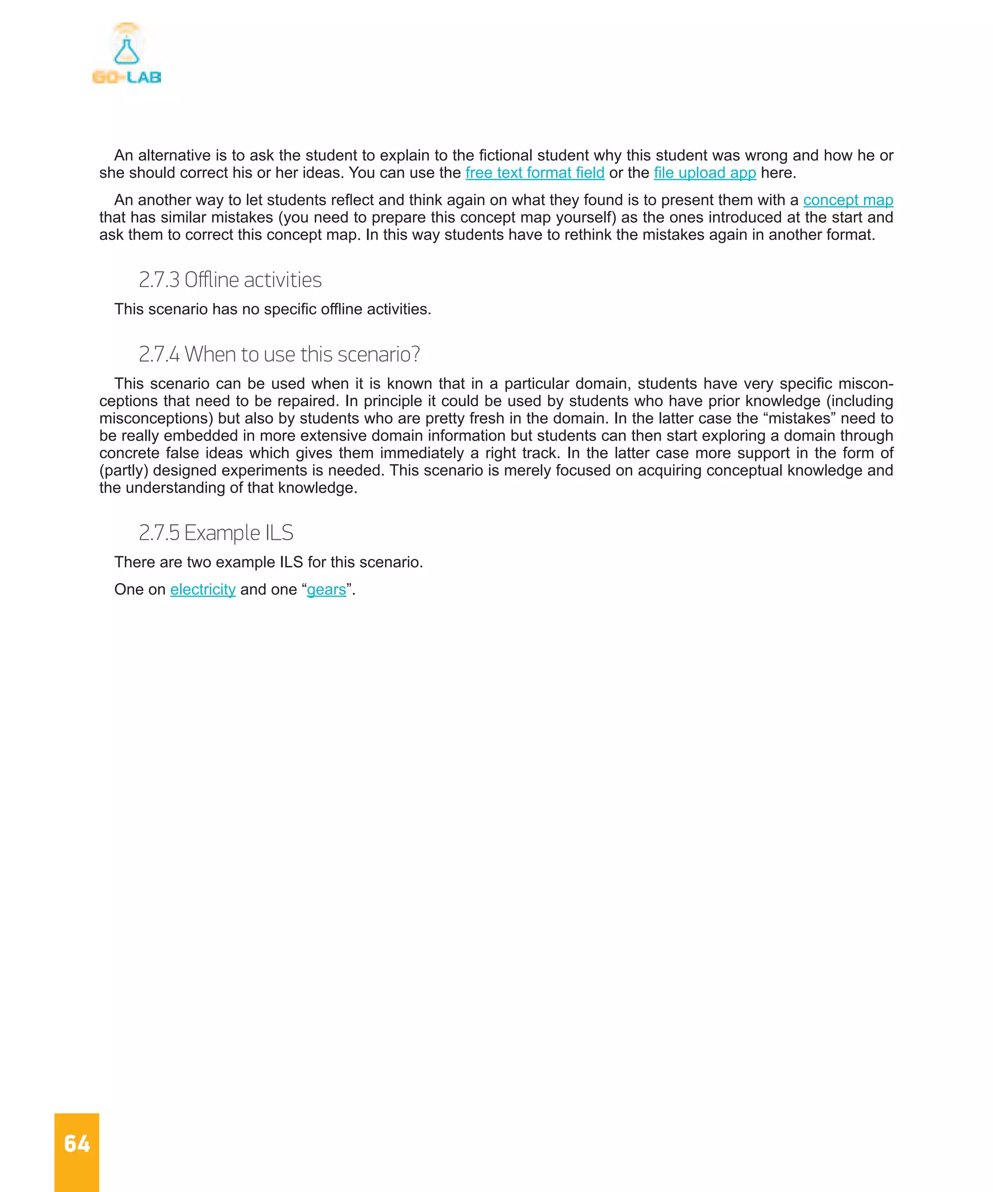 64
An alternative is to ask the student to explain to the fictional student why this student was wrong and how he or
she should correct his or her ideas. You can use the free text format field or the file upload app here.
An another way to let students reflect and think again on what they found is to present them with a concept map
that has similar mistakes (you need to prepare this concept map yourself) as the ones introduced at the start and
ask them to correct this concept map. In this way students have to rethink the mistakes again in another format.
2.7.3 Offline activities
This scenario has no specific offline activities.
2.7.4 When to use this scenario?
This scenario can be used when it is known that in a particular domain, students have very specific miscon-
ceptions that need to be repaired. In principle it could be used by students who have prior knowledge (including
misconceptions) but also by students who are pretty fresh in the domain. In the latter case the “mistakes” need to
be really embedded in more extensive domain information but students can then start exploring a domain through
concrete false ideas which gives them immediately a right track. In the latter case more support in the form of
(partly) designed experiments is needed. This scenario is merely focused on acquiring conceptual knowledge and
the understanding of that knowledge.
2.7.5 Example ILS
There are two example ILS for this scenario.
One on electricity and one “gears”.
 